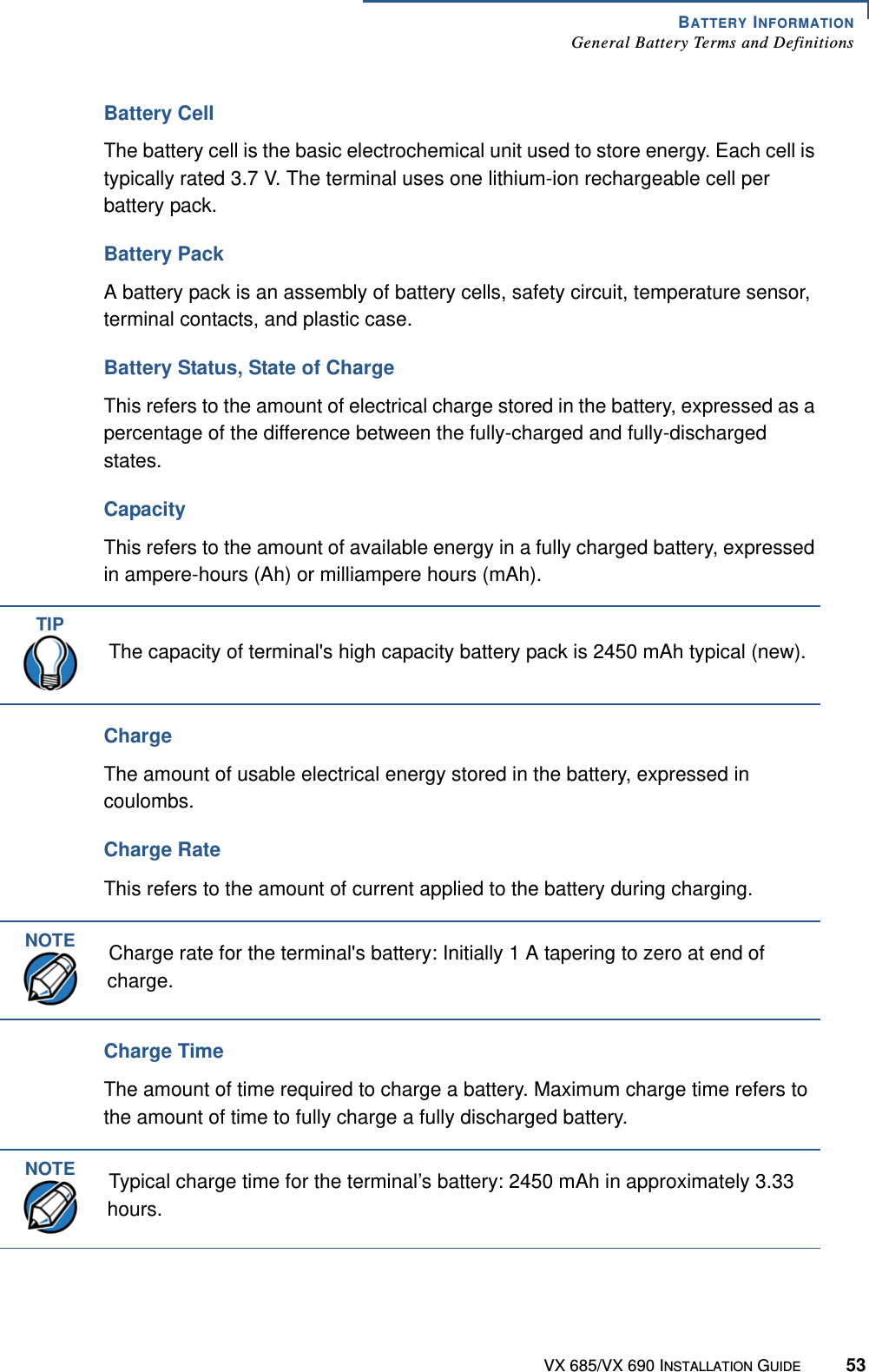 BATTERY INFORMATIONGeneral Battery Terms and DefinitionsVX 685/VX 690 INSTALLATION GUIDE 53Battery CellThe battery cell is the basic electrochemical unit used to store energy. Each cell is typically rated 3.7 V. The terminal uses one lithium-ion rechargeable cell per battery pack. Battery PackA battery pack is an assembly of battery cells, safety circuit, temperature sensor, terminal contacts, and plastic case. Battery Status, State of ChargeThis refers to the amount of electrical charge stored in the battery, expressed as a percentage of the difference between the fully-charged and fully-discharged states. CapacityThis refers to the amount of available energy in a fully charged battery, expressed in ampere-hours (Ah) or milliampere hours (mAh). ChargeThe amount of usable electrical energy stored in the battery, expressed in coulombs. Charge RateThis refers to the amount of current applied to the battery during charging. Charge TimeThe amount of time required to charge a battery. Maximum charge time refers to the amount of time to fully charge a fully discharged battery. TIPThe capacity of terminal&apos;s high capacity battery pack is 2450 mAh typical (new).NOTECharge rate for the terminal&apos;s battery: Initially 1 A tapering to zero at end of charge.NOTETypical charge time for the terminal’s battery: 2450 mAh in approximately 3.33 hours.