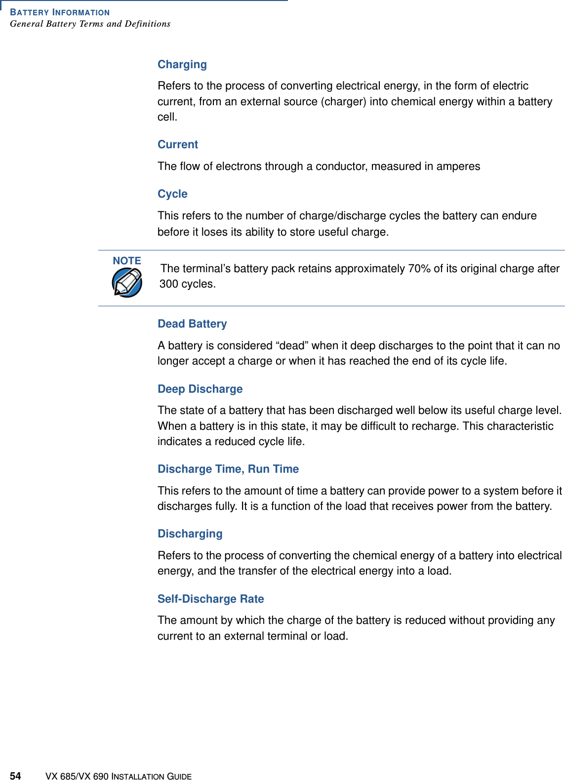 BATTERY INFORMATIONGeneral Battery Terms and Definitions54 VX 685/VX 690 INSTALLATION GUIDEChargingRefers to the process of converting electrical energy, in the form of electric current, from an external source (charger) into chemical energy within a battery cell. Current The flow of electrons through a conductor, measured in amperesCycleThis refers to the number of charge/discharge cycles the battery can endure before it loses its ability to store useful charge.Dead BatteryA battery is considered “dead” when it deep discharges to the point that it can no longer accept a charge or when it has reached the end of its cycle life. Deep DischargeThe state of a battery that has been discharged well below its useful charge level. When a battery is in this state, it may be difficult to recharge. This characteristic indicates a reduced cycle life. Discharge Time, Run TimeThis refers to the amount of time a battery can provide power to a system before it discharges fully. It is a function of the load that receives power from the battery. DischargingRefers to the process of converting the chemical energy of a battery into electrical energy, and the transfer of the electrical energy into a load. Self-Discharge RateThe amount by which the charge of the battery is reduced without providing any current to an external terminal or load. NOTEThe terminal’s battery pack retains approximately 70% of its original charge after 300 cycles. 