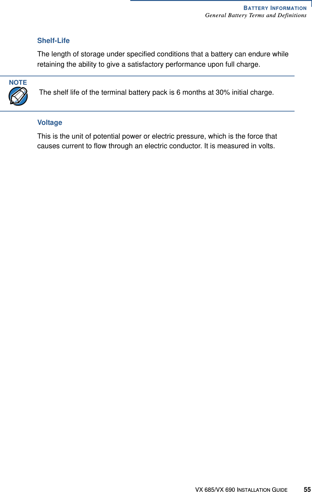 BATTERY INFORMATIONGeneral Battery Terms and DefinitionsVX 685/VX 690 INSTALLATION GUIDE 55Shelf-LifeThe length of storage under specified conditions that a battery can endure while retaining the ability to give a satisfactory performance upon full charge. VoltageThis is the unit of potential power or electric pressure, which is the force that causes current to flow through an electric conductor. It is measured in volts.NOTEThe shelf life of the terminal battery pack is 6 months at 30% initial charge. 