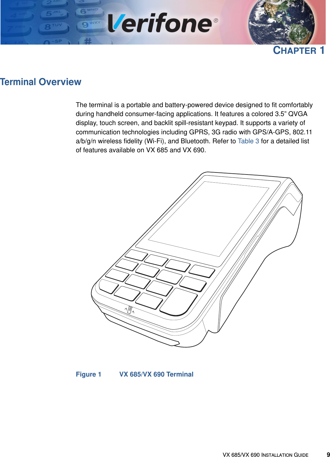 VX 685/VX 690 INSTALLATION GUIDE 9CHAPTER 1Terminal OverviewThe terminal is a portable and battery-powered device designed to fit comfortably during handheld consumer-facing applications. It features a colored 3.5” QVGA display, touch screen, and backlit spill-resistant keypad. It supports a variety of communication technologies including GPRS, 3G radio with GPS/A-GPS, 802.11 a/b/g/n wireless fidelity (Wi-Fi), and Bluetooth. Refer to Table 3 for a detailed list of features available on VX 685 and VX 690.Figure 1 VX 685/VX 690 Terminal