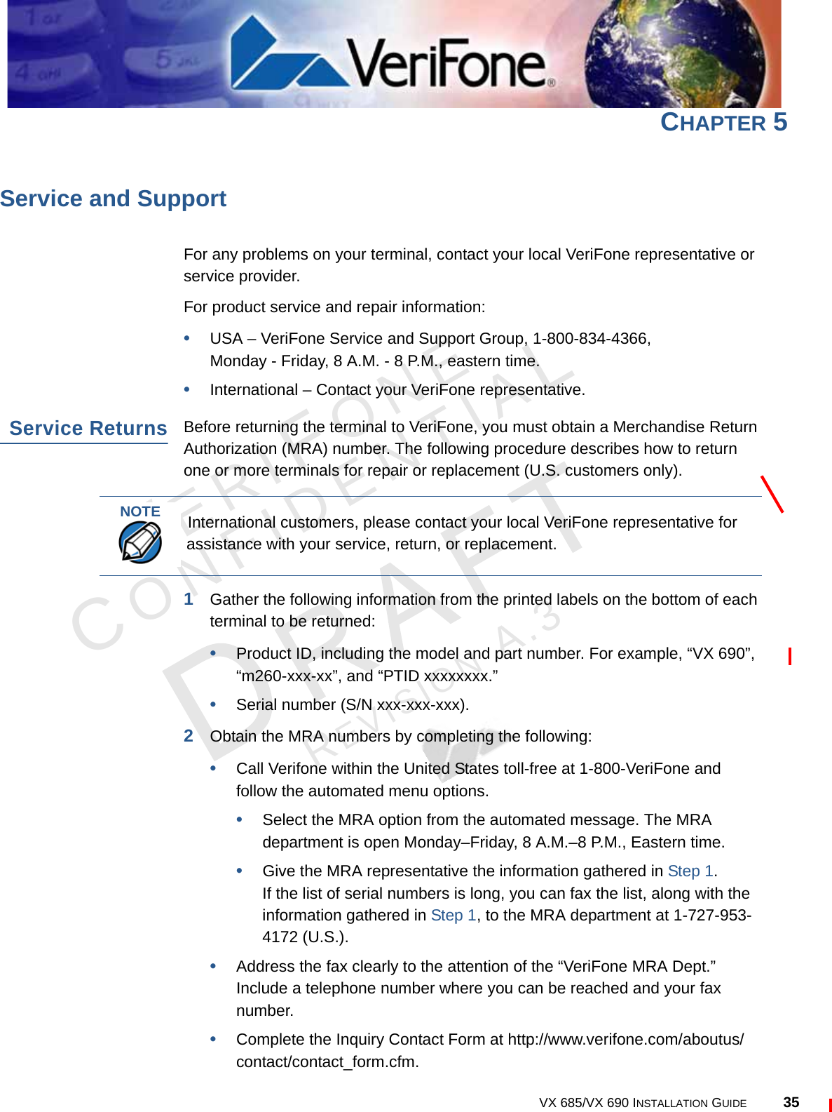VERIFONECONFIDENTIALREVISION A.3 VX 685/VX 690 INSTALLATION GUIDE 35CHAPTER 5Service and SupportFor any problems on your terminal, contact your local VeriFone representative or service provider.For product service and repair information:•USA – VeriFone Service and Support Group, 1-800-834-4366, Monday - Friday, 8 A.M. - 8 P.M., eastern time.•International – Contact your VeriFone representative.Service ReturnsBefore returning the terminal to VeriFone, you must obtain a Merchandise Return Authorization (MRA) number. The following procedure describes how to return one or more terminals for repair or replacement (U.S. customers only).1Gather the following information from the printed labels on the bottom of each terminal to be returned:•Product ID, including the model and part number. For example, “VX 690”,“m260-xxx-xx”, and “PTID xxxxxxxx.”•Serial number (S/N xxx-xxx-xxx).2Obtain the MRA numbers by completing the following:•Call Verifone within the United States toll-free at 1-800-VeriFone and follow the automated menu options.•Select the MRA option from the automated message. The MRA department is open Monday–Friday, 8 A.M.–8 P.M., Eastern time.•Give the MRA representative the information gathered in Step 1.If the list of serial numbers is long, you can fax the list, along with the information gathered in Step 1, to the MRA department at 1-727-953-4172 (U.S.).•Address the fax clearly to the attention of the “VeriFone MRA Dept.” Include a telephone number where you can be reached and your fax number.•Complete the Inquiry Contact Form at http://www.verifone.com/aboutus/contact/contact_form.cfm.NOTEInternational customers, please contact your local VeriFone representative for assistance with your service, return, or replacement.