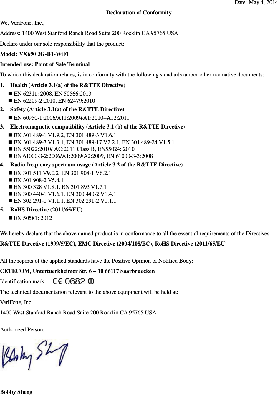 Date: May 4, 2014 Declaration of Conformity We, VeriFone, Inc., Address: 1400 West Stanford Ranch Road Suite 200 Rocklin CA 95765 USA Declare under our sole responsibility that the product: Model: VX690 3G-BT-WiFi Intended use: Point of Sale Terminal To which this declaration relates, is in conformity with the following standards and/or other normative documents: 1. Health (Article 3.1(a) of the R&amp;TTE Directive)  EN 62311: 2008, EN 50566:2013    EN 62209-2:2010, EN 62479:2010 2. Safety (Article 3.1(a) of the R&amp;TTE Directive)  EN 60950-1:2006/A11:2009+A1:2010+A12:2011 3. Electromagnetic compatibility (Article 3.1 (b) of the R&amp;TTE Directive)  EN 301 489-1 V1.9.2, EN 301 489-3 V1.6.1  EN 301 489-7 V1.3.1, EN 301 489-17 V2.2.1, EN 301 489-24 V1.5.1  EN 55022:2010/ AC:2011 Class B, EN55024: 2010  EN 61000-3-2:2006/A1:2009/A2:2009, EN 61000-3-3:2008 4. Radio frequency spectrum usage (Article 3.2 of the R&amp;TTE Directive)  EN 301 511 V9.0.2, EN 301 908-1 V6.2.1  EN 301 908-2 V5.4.1  EN 300 328 V1.8.1, EN 301 893 V1.7.1  EN 300 440-1 V1.6.1, EN 300 440-2 V1.4.1  EN 302 291-1 V1.1.1, EN 302 291-2 V1.1.1 5. RoHS Directive (2011/65/EU)  EN 50581: 2012  We hereby declare that the above named product is in conformance to all the essential requirements of the Directives: R&amp;TTE Directive (1999/5/EC), EMC Directive (2004/108/EC), RoHS Directive (2011/65/EU)  All the reports of the applied standards have the Positive Opinion of Notified Body: CETECOM, Untertuerkheimer Str. 6 – 10 66117 Saarbruecken Identification mark:     The technical documentation relevant to the above equipment will be held at: VeriFone, Inc. 1400 West Stanford Ranch Road Suite 200 Rocklin CA 95765 USA  Authorized Person:  _________________ Bobby Sheng   