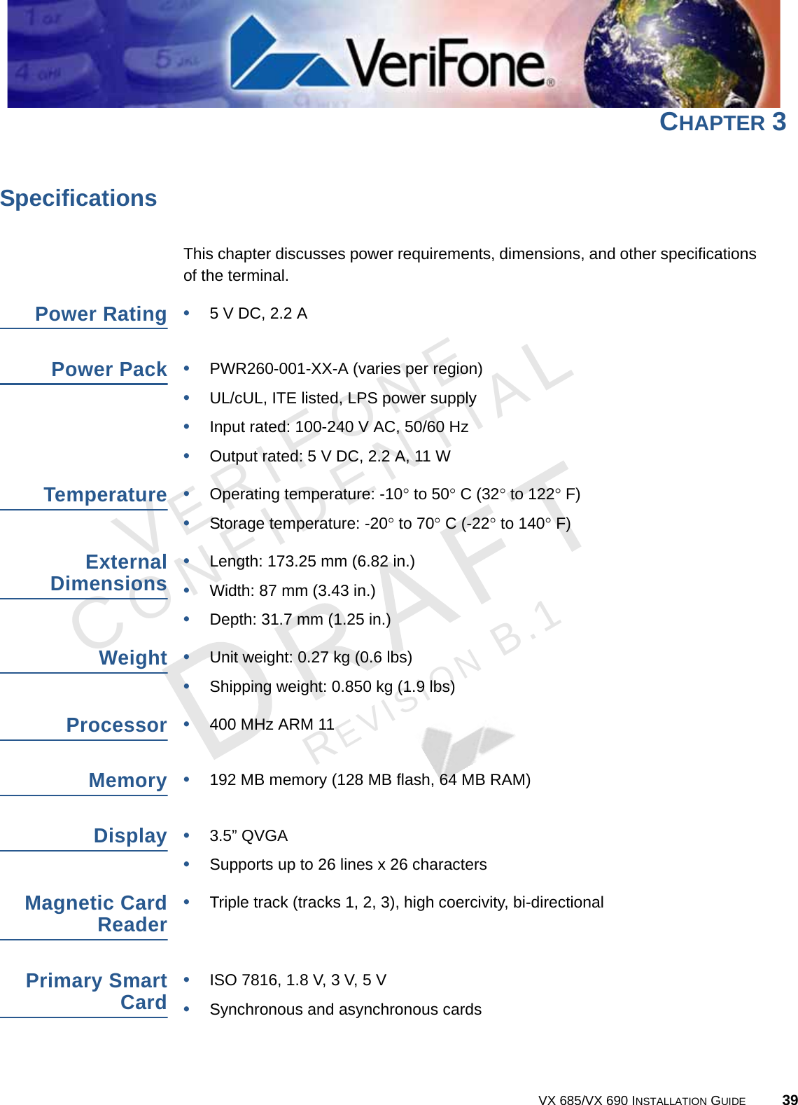 VERIFONECONFIDENTIALREVISION B.1 VX 685/VX 690 INSTALLATION GUIDE 39CHAPTER 3SpecificationsThis chapter discusses power requirements, dimensions, and other specifications of the terminal.Power Rating•5 V DC, 2.2 APower Pack•PWR260-001-XX-A (varies per region)•UL/cUL, ITE listed, LPS power supply•Input rated: 100-240 V AC, 50/60 Hz•Output rated: 5 V DC, 2.2 A, 11 WTemperature•Operating temperature: -10 to 50 C (32 to 122 F)•Storage temperature: -20 to 70 C (-22 to 140 F)ExternalDimensions•Length: 173.25 mm (6.82 in.)•Width: 87 mm (3.43 in.)•Depth: 31.7 mm (1.25 in.)Weight•Unit weight: 0.27 kg (0.6 lbs)•Shipping weight: 0.850 kg (1.9 lbs)Processor•400 MHz ARM 11Memory•192 MB memory (128 MB flash, 64 MB RAM)Display•3.5” QVGA•Supports up to 26 lines x 26 charactersMagnetic CardReader•Triple track (tracks 1, 2, 3), high coercivity, bi-directionalPrimary SmartCard•ISO 7816, 1.8 V, 3 V, 5 V •Synchronous and asynchronous cards 