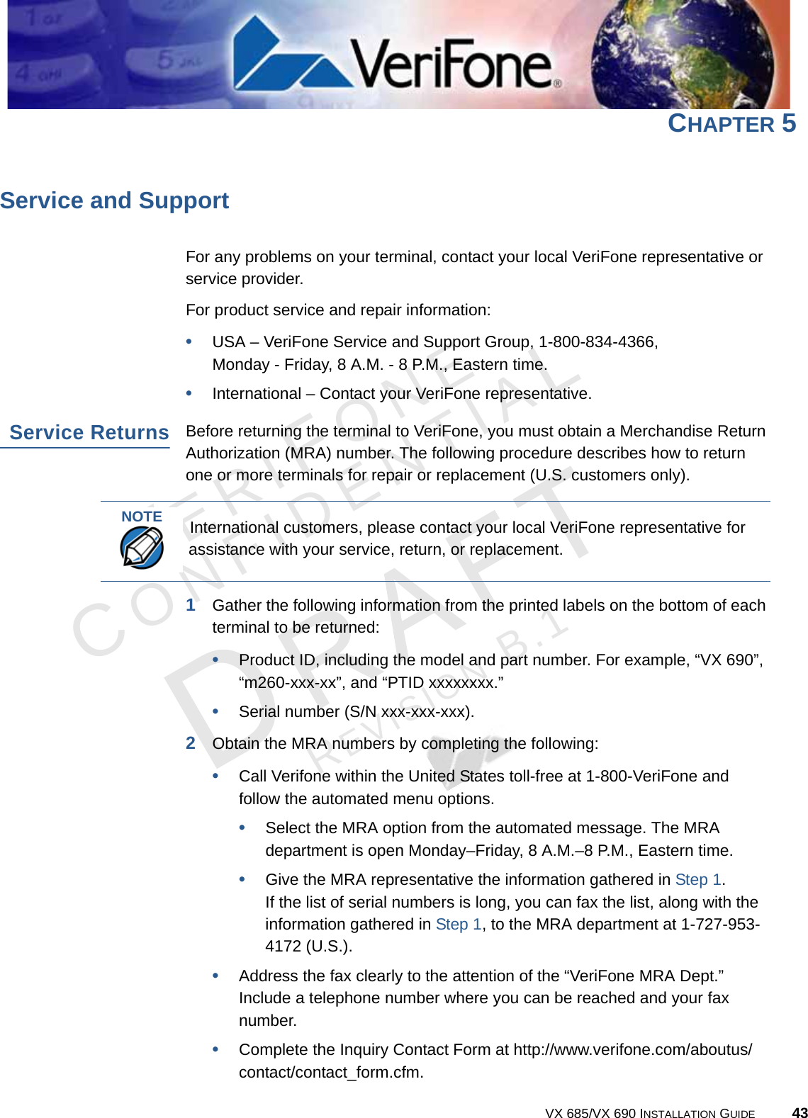 VERIFONECONFIDENTIALREVISION B.1 VX 685/VX 690 INSTALLATION GUIDE 43CHAPTER 5Service and SupportFor any problems on your terminal, contact your local VeriFone representative or service provider.For product service and repair information:•USA – VeriFone Service and Support Group, 1-800-834-4366, Monday - Friday, 8 A.M. - 8 P.M., Eastern time.•International – Contact your VeriFone representative.Service ReturnsBefore returning the terminal to VeriFone, you must obtain a Merchandise Return Authorization (MRA) number. The following procedure describes how to return one or more terminals for repair or replacement (U.S. customers only).1Gather the following information from the printed labels on the bottom of each terminal to be returned:•Product ID, including the model and part number. For example, “VX 690”,“m260-xxx-xx”, and “PTID xxxxxxxx.”•Serial number (S/N xxx-xxx-xxx).2Obtain the MRA numbers by completing the following:•Call Verifone within the United States toll-free at 1-800-VeriFone and follow the automated menu options.•Select the MRA option from the automated message. The MRA department is open Monday–Friday, 8 A.M.–8 P.M., Eastern time.•Give the MRA representative the information gathered in Step 1.If the list of serial numbers is long, you can fax the list, along with the information gathered in Step 1, to the MRA department at 1-727-953-4172 (U.S.).•Address the fax clearly to the attention of the “VeriFone MRA Dept.” Include a telephone number where you can be reached and your fax number.•Complete the Inquiry Contact Form at http://www.verifone.com/aboutus/contact/contact_form.cfm.NOTEInternational customers, please contact your local VeriFone representative for assistance with your service, return, or replacement.