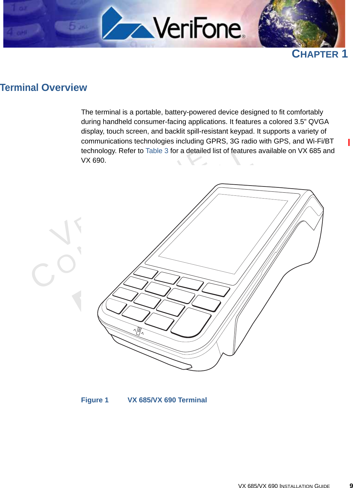 VERIFONECONFIDENTIALREVISION B.1 VX 685/VX 690 INSTALLATION GUIDE 9CHAPTER 1Terminal OverviewThe terminal is a portable, battery-powered device designed to fit comfortably during handheld consumer-facing applications. It features a colored 3.5” QVGA display, touch screen, and backlit spill-resistant keypad. It supports a variety of communications technologies including GPRS, 3G radio with GPS, and Wi-Fi/BT technology. Refer to Table 3 for a detailed list of features available on VX 685 and VX 690.Figure 1 VX 685/VX 690 Terminal