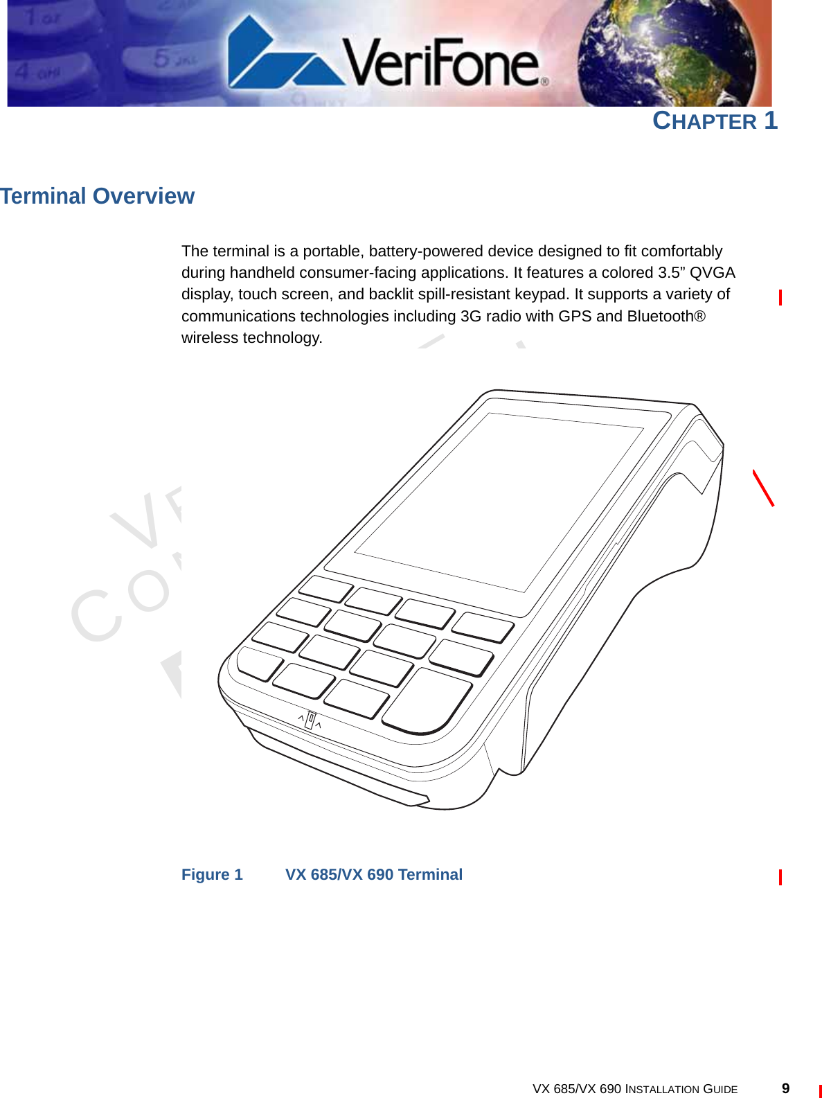 VERIFONECONFIDENTIALREVISION A.3 VX 685/VX 690 INSTALLATION GUIDE 9CHAPTER 1Terminal OverviewThe terminal is a portable, battery-powered device designed to fit comfortably during handheld consumer-facing applications. It features a colored 3.5” QVGA display, touch screen, and backlit spill-resistant keypad. It supports a variety of communications technologies including 3G radio with GPS and Bluetooth® wireless technology.Figure 1 VX 685/VX 690 Terminal