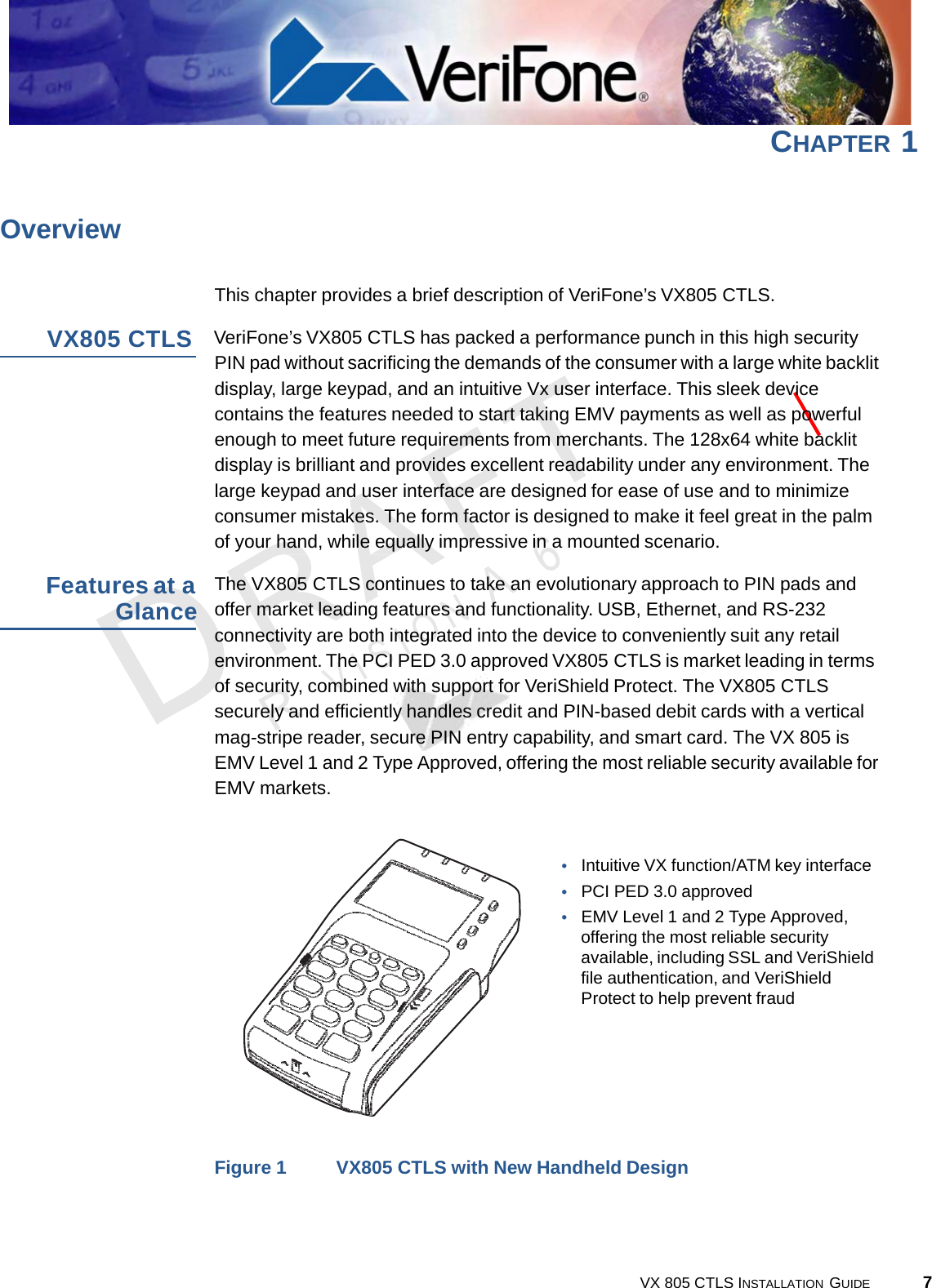 CHAPTER 17VX 805 CTLS INSTALLATION  GUIDE     Overview   This chapter provides a brief description of VeriFone’s VX805 CTLS.  VX805 CTLS  VeriFone’s VX805 CTLS has packed a performance punch in this high security PIN pad without sacrificing the demands of the consumer with a large white backlit display, large keypad, and an intuitive Vx user interface. This sleek device contains the features needed to start taking EMV payments as well as powerful enough to meet future requirements from merchants. The 128x64 white backlit display is brilliant and provides excellent readability under any environment. The large keypad and user interface are designed for ease of use and to minimize consumer mistakes. The form factor is designed to make it feel great in the palm of your hand, while equally impressive in a mounted scenario.  Features at a Glance The VX805 CTLS continues to take an evolutionary approach to PIN pads and offer market leading features and functionality. USB, Ethernet, and RS-232 connectivity are both integrated into the device to conveniently suit any retail environment. The PCI PED 3.0 approved VX805 CTLS is market leading in terms of security, combined with support for VeriShield Protect. The VX805 CTLS securely and efficiently handles credit and PIN-based debit cards with a vertical mag-stripe reader, secure PIN entry capability, and smart card. The VX 805 is EMV Level 1 and 2 Type Approved, offering the most reliable security available for EMV markets.    •   Intuitive VX function/ATM key interface •   PCI PED 3.0 approved •   EMV Level 1 and 2 Type Approved, offering the most reliable security available, including SSL and VeriShield file authentication, and VeriShield Protect to help prevent fraud          Figure 1  VX805 CTLS with New Handheld Design 