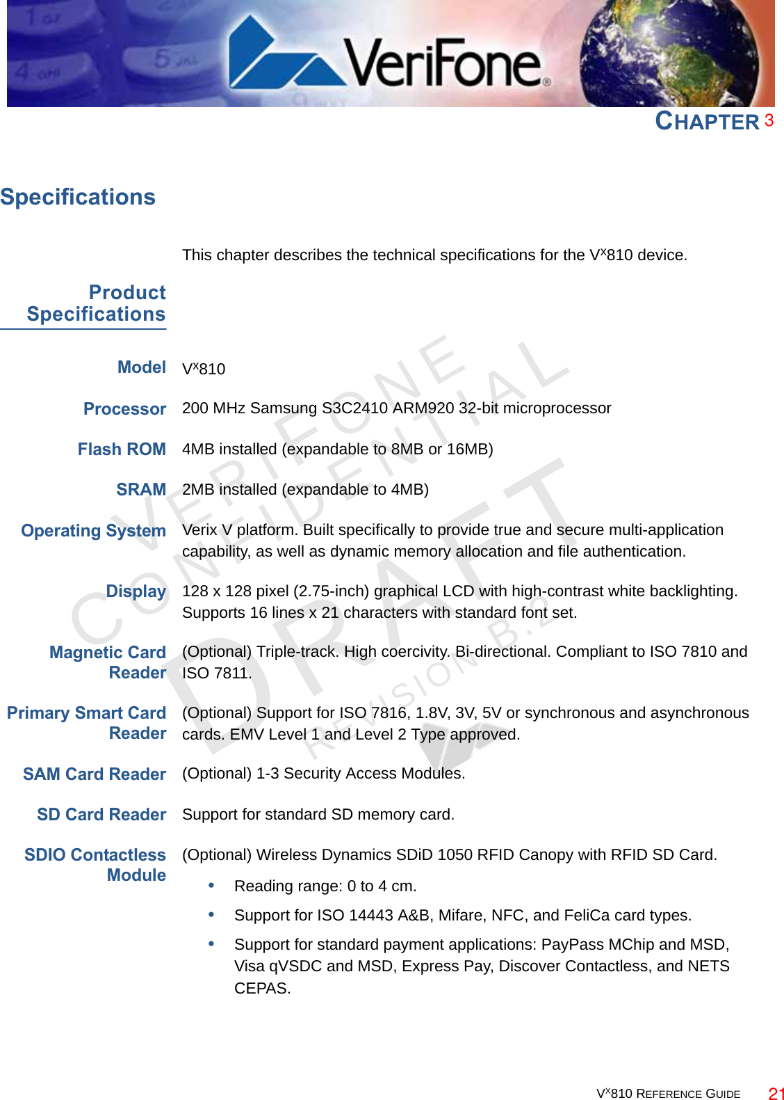 VX810 REFERENCE GUIDE 129VER I FO N ECONFID E NTIALREVISION B.2 CHAPTER 7SpecificationsThis chapter describes the technical specifications for the Vx810 device.ProductSpecificationsModelVx810Processor200 MHz Samsung S3C2410 ARM920 32-bit microprocessorFlash ROM4MB installed (expandable to 8MB or 16MB)SRAM2MB installed (expandable to 4MB)Operating SystemVerix V platform. Built specifically to provide true and secure multi-application capability, as well as dynamic memory allocation and file authentication.Display128 x 128 pixel (2.75-inch) graphical LCD with high-contrast white backlighting. Supports 16 lines x 21 characters with standard font set.Magnetic CardReader(Optional) Triple-track. High coercivity. Bi-directional. Compliant to ISO 7810 and ISO 7811.Primary Smart CardReader(Optional) Support for ISO 7816, 1.8V, 3V, 5V or synchronous and asynchronous cards. EMV Level 1 and Level 2 Type approved.SAM Card Reader(Optional) 1-3 Security Access Modules.SD Card ReaderSupport for standard SD memory card.SDIO ContactlessModule(Optional) Wireless Dynamics SDiD 1050 RFID Canopy with RFID SD Card.•Reading range: 0 to 4 cm.•Support for ISO 14443 A&amp;B, Mifare, NFC, and FeliCa card types.•Support for standard payment applications: PayPass MChip and MSD, Visa qVSDC and MSD, Express Pay, Discover Contactless, and NETS CEPAS.321
