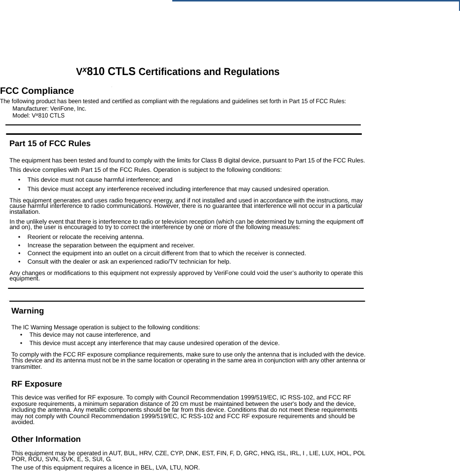 VX810 INSTALLATION GUIDE 31DamageCarefully inspect the shipping carton and its conteFone distributor or service provider.Do not use a device that has been damaVx810 CTLS Certifications and RegulationsFCC ComplianceThe following product has been tested and certified as compliant with the regulations and guidelines set forth in Part 15 of FCC Rules:Manufacturer: VeriFone, Inc.Model: Vx810 CTLSPart 15 of FCC RulesThe equipment has been tested and found to comply with the limits for Class B digital device, pursuant to Part 15 of the FCC Rules.This device complies with Part 15 of the FCC Rules. Operation is subject to the following conditions:• This device must not cause harmful interference; and• This device must accept any interference received including interference that may caused undesired operation.This equipment generates and uses radio frequency energy, and if not installed and used in accordance with the instructions, may cause harmful interference to radio communications. However, there is no guarantee that interference will not occur in a particular installation.In the unlikely event that there is interference to radio or television reception (which can be determined by turning the equipment off and on), the user is encouraged to try to correct the interference by one or more of the following measures:• Reorient or relocate the receiving antenna.• Increase the separation between the equipment and receiver.• Connect the equipment into an outlet on a circuit different from that to which the receiver is connected.• Consult with the dealer or ask an experienced radio/TV technician for help.Any changes or modifications to this equipment not expressly approved by VeriFone could void the user’s authority to operate this equipment.WarningThe IC Warning Message operation is subject to the following conditions:• This device may not cause interference, and • This device must accept any interference that may cause undesired operation of the device.To comply with the FCC RF exposure compliance requirements, make sure to use only the antenna that is included with the device. This device and its antenna must not be in the same location or operating in the same area in conjunction with any other antenna or transmitter.RF ExposureThis device was verified for RF exposure. To comply with Council Recommendation 1999/519/EC, IC RSS-102, and FCC RF exposure requirements, a minimum separation distance of 20 cm must be maintained between the user&apos;s body and the device, including the antenna. Any metallic components should be far from this device. Conditions that do not meet these requirements may not comply with Council Recommendation 1999/519/EC, IC RSS-102 and FCC RF exposure requirements and should be avoided.Other InformationThis equipment may be operated in AUT, BUL, HRV, CZE, CYP, DNK, EST, FIN, F, D, GRC, HNG, ISL, IRL, I , LIE, LUX, HOL, POL POR, ROU, SVN, SVK, E, S, SUI, G.The use of this equipment requires a licence in BEL, LVA, LTU, NOR.