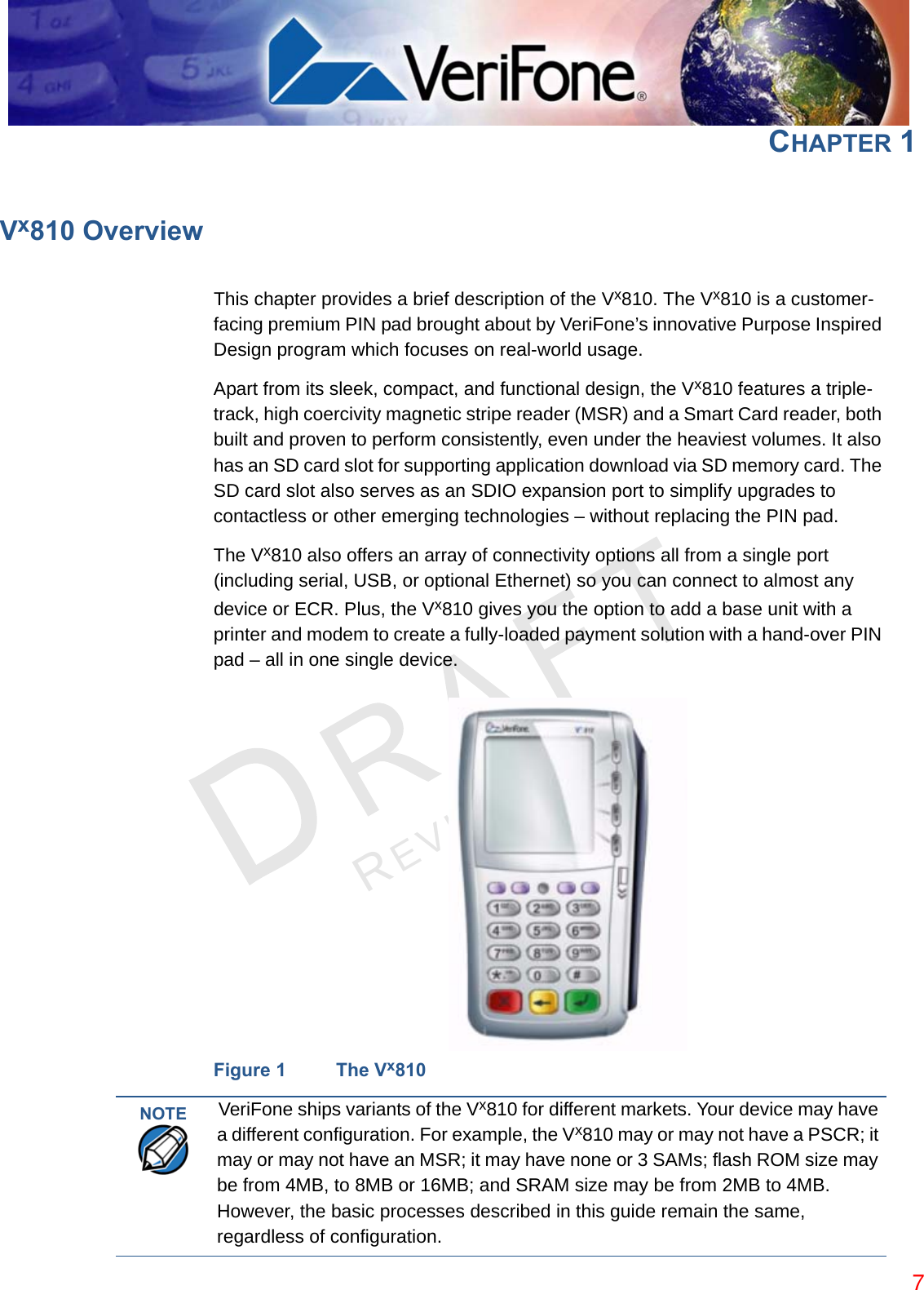 REVISION B.3 CHAPTER 1Vx810 OverviewThis chapter provides a brief description of the Vx810. The Vx810 is a customer-facing premium PIN pad brought about by VeriFone’s innovative Purpose Inspired Design program which focuses on real-world usage.Apart from its sleek, compact, and functional design, the Vx810 features a triple-track, high coercivity magnetic stripe reader (MSR) and a Smart Card reader, both built and proven to perform consistently, even under the heaviest volumes. It also has an SD card slot for supporting application download via SD memory card. The SD card slot also serves as an SDIO expansion port to simplify upgrades to contactless or other emerging technologies – without replacing the PIN pad.The Vx810 also offers an array of connectivity options all from a single port (including serial, USB, or optional Ethernet) so you can connect to almost any device or ECR. Plus, the Vx810 gives you the option to add a base unit with a printer and modem to create a fully-loaded payment solution with a hand-over PIN pad – all in one single device.Figure 1 The Vx810NOTE VeriFone ships variants of the Vx810 for different markets. Your device may have a different configuration. For example, the Vx810 may or may not have a PSCR; it may or may not have an MSR; it may have none or 3 SAMs; flash ROM size may be from 4MB, to 8MB or 16MB; and SRAM size may be from 2MB to 4MB. However, the basic processes described in this guide remain the same, regardless of configuration.7
