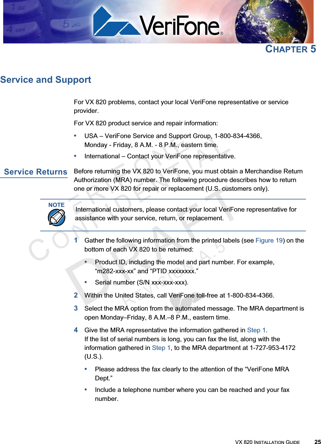 VERIFONECONFIDENTIALREVISIONA.5VX 820 INSTALLATION GUIDE 25CHAPTER 5Service and SupportFor VX 820 problems, contact your local VeriFone representative or service provider.For VX 820 product service and repair information:•USA – VeriFone Service and Support Group, 1-800-834-4366, Monday - Friday, 8 A.M. - 8 P.M., eastern time.•International – Contact your VeriFone representative.Service ReturnsBefore returning the VX 820 to VeriFone, you must obtain a Merchandise Return Authorization (MRA) number. The following procedure describes how to return one or more VX 820 for repair or replacement (U.S. customers only).1Gather the following information from the printed labels (see Figure 19) on the bottom of each VX 820 to be returned:•Product ID, including the model and part number. For example,“m282-xxx-xx” and “PTID xxxxxxxx.”•Serial number (S/N xxx-xxx-xxx).2Within the United States, call VeriFone toll-free at 1-800-834-4366.3Select the MRA option from the automated message. The MRA department is open Monday–Friday, 8 A.M.–8 P.M., eastern time.4Give the MRA representative the information gathered in Step 1.If the list of serial numbers is long, you can fax the list, along with the information gathered in Step 1, to the MRA department at 1-727-953-4172 (U.S.).•Please address the fax clearly to the attention of the “VeriFone MRA Dept.”•Include a telephone number where you can be reached and your fax number.NOTEInternational customers, please contact your local VeriFone representative for assistance with your service, return, or replacement.