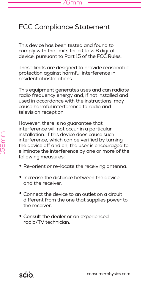 158mm76mmFCC Compliance StatementThis device has been tested and found to comply with the limits for a Class B digital device, pursuant to Part 15 of the FCC Rules. These limits are designed to provide reasonable protection against harmful interference in residential installations. This equipment generates uses and can radiate radio frequency energy and, if not installed and used in accordance with the instructions, may cause harmful interference to radio and television reception.However, there is no guarantee that interference will not occur in a particular installation. If this device does cause suchinterference, which can be veriﬁed by turning the device off and on, the user is encouraged to eliminate the interference by one or more of the following measures:consumerphysics.comWARNING! Changes or modiﬁcations to this unit not expressly approved by the party responsible for compliance could void the user&rsquo;s authority to operate the equipment.This device complies with FCC Rules Part 15: Operation is subject to two conditions: (1) This device may not cause harmful interference, and (2) this device must accept any interference that may be received or that may cause undesired operation.To comply with FCC Section 1.310 for human exposure to radio frequency electromagnetic ﬁelds, implement the following instruction:A distance of at least 0.3 cm  between the equipment  and all persons should be maintained during the operation of the equipment.Re-orient or re-locate the receiving antenna.Increase the distance between the device and the receiver.Connect the device to an outlet on a circuit different from the one that supplies power to the receiver.Consult the dealer or an experienced radio/TV technician.