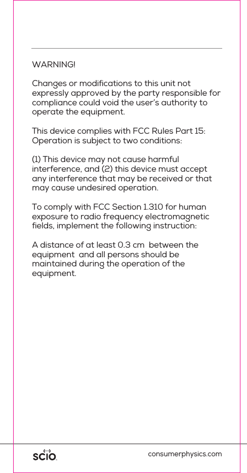 This device has been tested and found to comply with the limits for a Class B digital device, pursuant to Part 15 of the FCC Rules. These limits are designed to provide reasonable protection against harmful interference in residential installations. This equipment generates uses and can radiate radio frequency energy and, if not installed and used in accordance with the instructions, may cause harmful interference to radio and television reception.However, there is no guarantee that interference will not occur in a particular installation. If this device does cause suchinterference, which can be veriﬁed by turning the device off and on, the user is encouraged to eliminate the interference by one or more of the following measures:consumerphysics.comWARNING! Changes or modiﬁcations to this unit not expressly approved by the party responsible for compliance could void the user&rsquo;s authority to operate the equipment.This device complies with FCC Rules Part 15: Operation is subject to two conditions: (1) This device may not cause harmful interference, and (2) this device must accept any interference that may be received or that may cause undesired operation.To comply with FCC Section 1.310 for human exposure to radio frequency electromagnetic ﬁelds, implement the following instruction:A distance of at least 0.3 cm  between the equipment  and all persons should be maintained during the operation of the equipment.