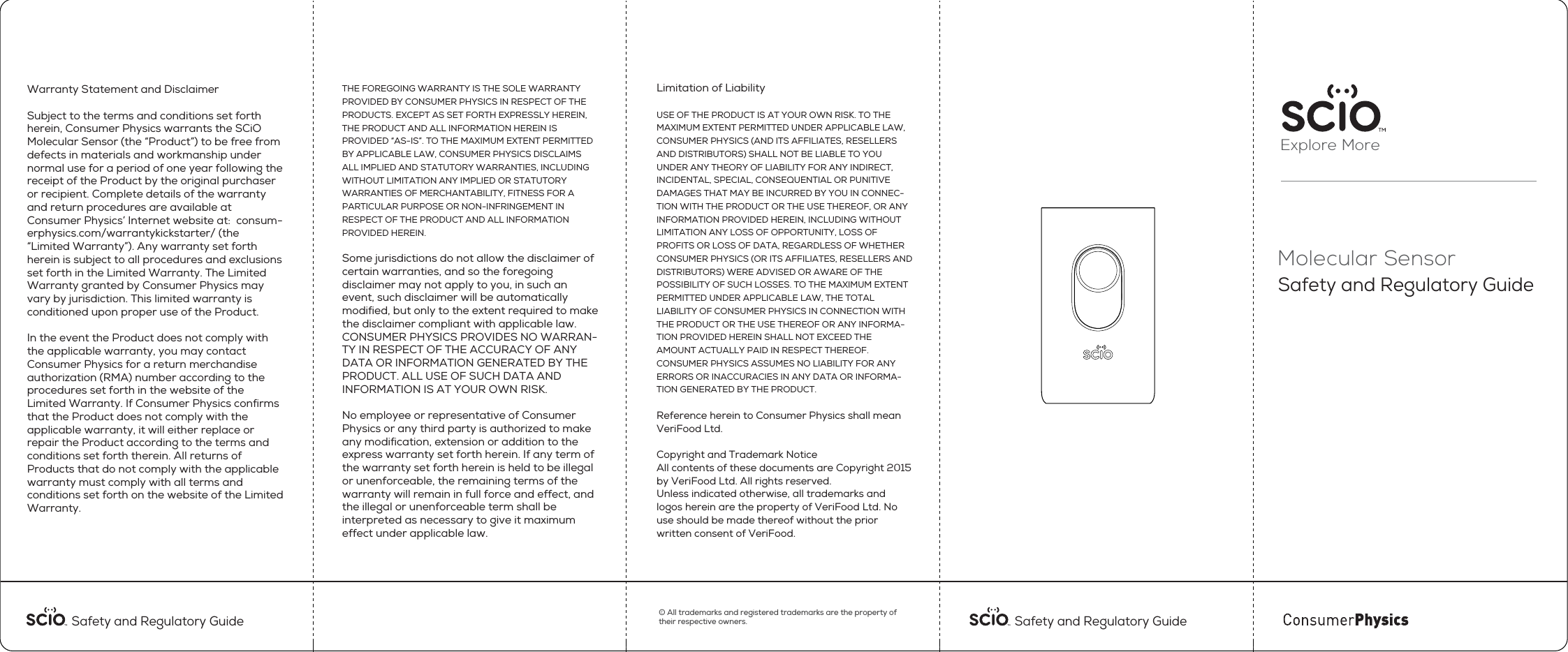 Explore MoreMolecular SensorSafety and Regulatory Guide Safety and Regulatory Guide &copy; All trademarks and registered trademarks are the property of their respective owners. Safety and Regulatory Guide Warranty Statement and Disclaimer Subject to the terms and conditions set forth herein, Consumer Physics warrants the SCiO Molecular Sensor (the &ldquo;Product&rdquo;) to be free from defects in materials and workmanship under normal use for a period of one year following the receipt of the Product by the original purchaser or recipient. Complete details of the warranty and return procedures are available at Consumer Physics&rsquo; Internet website at:  consum-erphysics.com/warrantykickstarter/ (the &ldquo;Limited Warranty&rdquo;). Any warranty set forth herein is subject to all procedures and exclusions set forth in the Limited Warranty. The Limited Warranty granted by Consumer Physics may vary by jurisdiction. This limited warranty is conditioned upon proper use of the Product.  In the event the Product does not comply with the applicable warranty, you may contact Consumer Physics for a return merchandise authorization (RMA) number according to the procedures set forth in the website of the Limited Warranty. If Consumer Physics conﬁrms that the Product does not comply with the applicable warranty, it will either replace or repair the Product according to the terms and conditions set forth therein. All returns of Products that do not comply with the applicable warranty must comply with all terms and conditions set forth on the website of the Limited Warranty.   THE FOREGOING WARRANTY IS THE SOLE WARRANTY PROVIDED BY CONSUMER PHYSICS IN RESPECT OF THE PRODUCTS. EXCEPT AS SET FORTH EXPRESSLY HEREIN, THE PRODUCT AND ALL INFORMATION HEREIN IS PROVIDED &ldquo;AS-IS&rdquo;. TO THE MAXIMUM EXTENT PERMITTED BY APPLICABLE LAW, CONSUMER PHYSICS DISCLAIMS ALL IMPLIED AND STATUTORY WARRANTIES, INCLUDING WITHOUT LIMITATION ANY IMPLIED OR STATUTORY WARRANTIES OF MERCHANTABILITY, FITNESS FOR A PARTICULAR PURPOSE OR NON-INFRINGEMENT IN RESPECT OF THE PRODUCT AND ALL INFORMATION PROVIDED HEREIN. Some jurisdictions do not allow the disclaimer of certain warranties, and so the foregoing disclaimer may not apply to you, in such an event, such disclaimer will be automatically modiﬁed, but only to the extent required to make the disclaimer compliant with applicable law. CONSUMER PHYSICS PROVIDES NO WARRAN-TY IN RESPECT OF THE ACCURACY OF ANY DATA OR INFORMATION GENERATED BY THE PRODUCT. ALL USE OF SUCH DATA AND INFORMATION IS AT YOUR OWN RISK. No employee or representative of Consumer Physics or any third party is authorized to make any modiﬁcation, extension or addition to the express warranty set forth herein. If any term of the warranty set forth herein is held to be illegal or unenforceable, the remaining terms of the warranty will remain in full force and effect, and the illegal or unenforceable term shall be interpreted as necessary to give it maximum effect under applicable law.Limitation of Liability USE OF THE PRODUCT IS AT YOUR OWN RISK. TO THE MAXIMUM EXTENT PERMITTED UNDER APPLICABLE LAW, CONSUMER PHYSICS (AND ITS AFFILIATES, RESELLERS AND DISTRIBUTORS) SHALL NOT BE LIABLE TO YOU UNDER ANY THEORY OF LIABILITY FOR ANY INDIRECT, INCIDENTAL, SPECIAL, CONSEQUENTIAL OR PUNITIVE DAMAGES THAT MAY BE INCURRED BY YOU IN CONNEC-TION WITH THE PRODUCT OR THE USE THEREOF, OR ANY INFORMATION PROVIDED HEREIN, INCLUDING WITHOUT LIMITATION ANY LOSS OF OPPORTUNITY, LOSS OF PROFITS OR LOSS OF DATA, REGARDLESS OF WHETHER CONSUMER PHYSICS (OR ITS AFFILIATES, RESELLERS AND DISTRIBUTORS) WERE ADVISED OR AWARE OF THE POSSIBILITY OF SUCH LOSSES. TO THE MAXIMUM EXTENT PERMITTED UNDER APPLICABLE LAW, THE TOTAL LIABILITY OF CONSUMER PHYSICS IN CONNECTION WITH THE PRODUCT OR THE USE THEREOF OR ANY INFORMA-TION PROVIDED HEREIN SHALL NOT EXCEED THE AMOUNT ACTUALLY PAID IN RESPECT THEREOF. CONSUMER PHYSICS ASSUMES NO LIABILITY FOR ANY ERRORS OR INACCURACIES IN ANY DATA OR INFORMA-TION GENERATED BY THE PRODUCT.Reference herein to Consumer Physics shall mean VeriFood Ltd. Copyright and Trademark NoticeAll contents of these documents are Copyright 2015 by VeriFood Ltd. All rights reserved.Unless indicated otherwise, all trademarks and logos herein are the property of VeriFood Ltd. No use should be made thereof without the prior written consent of VeriFood.  