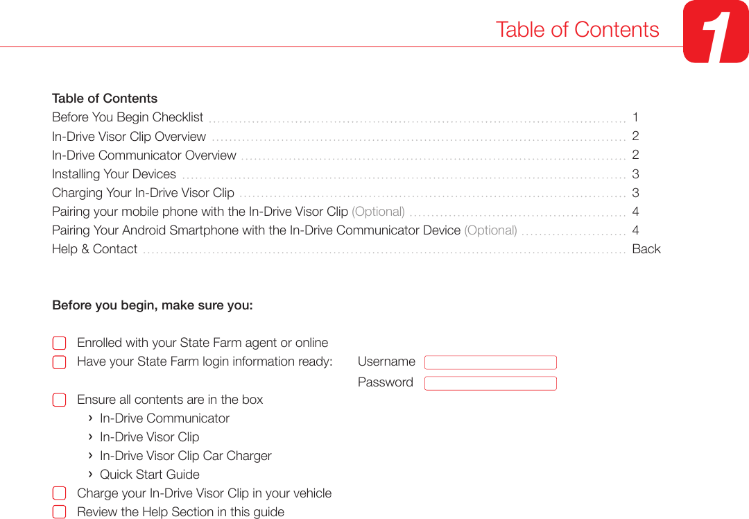 Table of Contents 1Table of ContentsBefore You Begin ChecklistIn-Drive Visor Clip Overview In-Drive Communicator Overview  Installing Your Devices Charging Your In-Drive Visor ClipPairing your mobile phone with the In-Drive Visor Clip (Optional)Pairing Your Android Smartphone with the In-Drive Communicator Device (Optional)Help &amp; ContactBefore you begin, make sure you:       Enrolled with your State Farm agent or online       Have your State Farm login information ready:                                            Ensure all contents are in the box          ›  In-Drive Communicator          ›  In-Drive Visor Clip          ›  In-Drive Visor Clip Car Charger          ›  Quick Start Guide       Charge your In-Drive Visor Clip in your vehicle       Review the Help Section in this guide1223344BackUsernamePassword