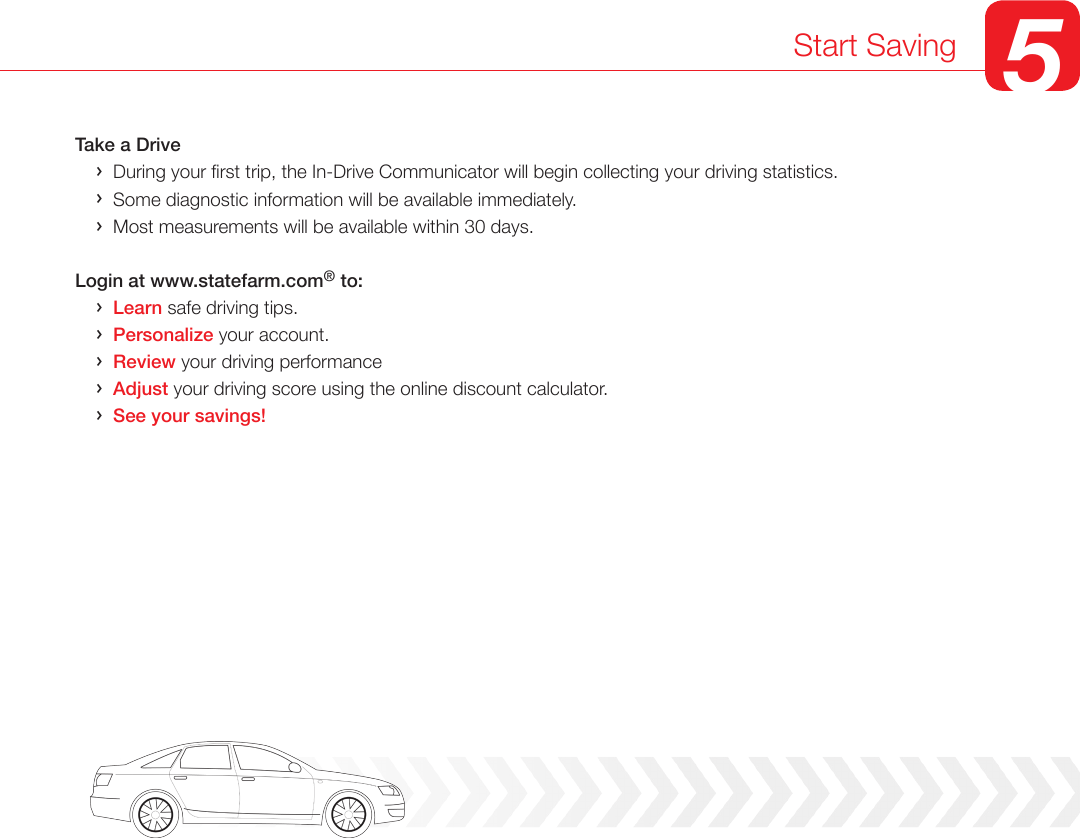 Take a Drive    ›  During your rst trip, the In-Drive Communicator will begin collecting your driving statistics.      ›  Some diagnostic information will be available immediately.     ›  Most measurements will be available within 30 days.   Login at www.statefarm.com® to:    ›  Learn safe driving tips.    ›  Personalize your account.    ›  Review your driving performance     ›  Adjust your driving score using the online discount calculator.    ›  See your savings!Start Saving 5