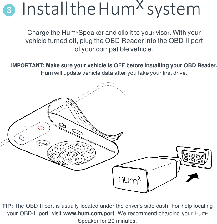 Install the Humx system Charge the HumX Speaker and clip it to your visor. With your vehicle turned off, plug the OBD Reader into the OBD-II port of your compatible vehicle.  IMPORTANT: Make sure your vehicle is OFF before installing your OBD Reader. Hum will update vehicle data after you take your first drive.    TIP: The OBD-II port is usually located under the driver’s side dash. For help locating your OBD-II port, visit www.hum.com/port. We recommend charging your HumX Speaker for 20 minutes. 3 