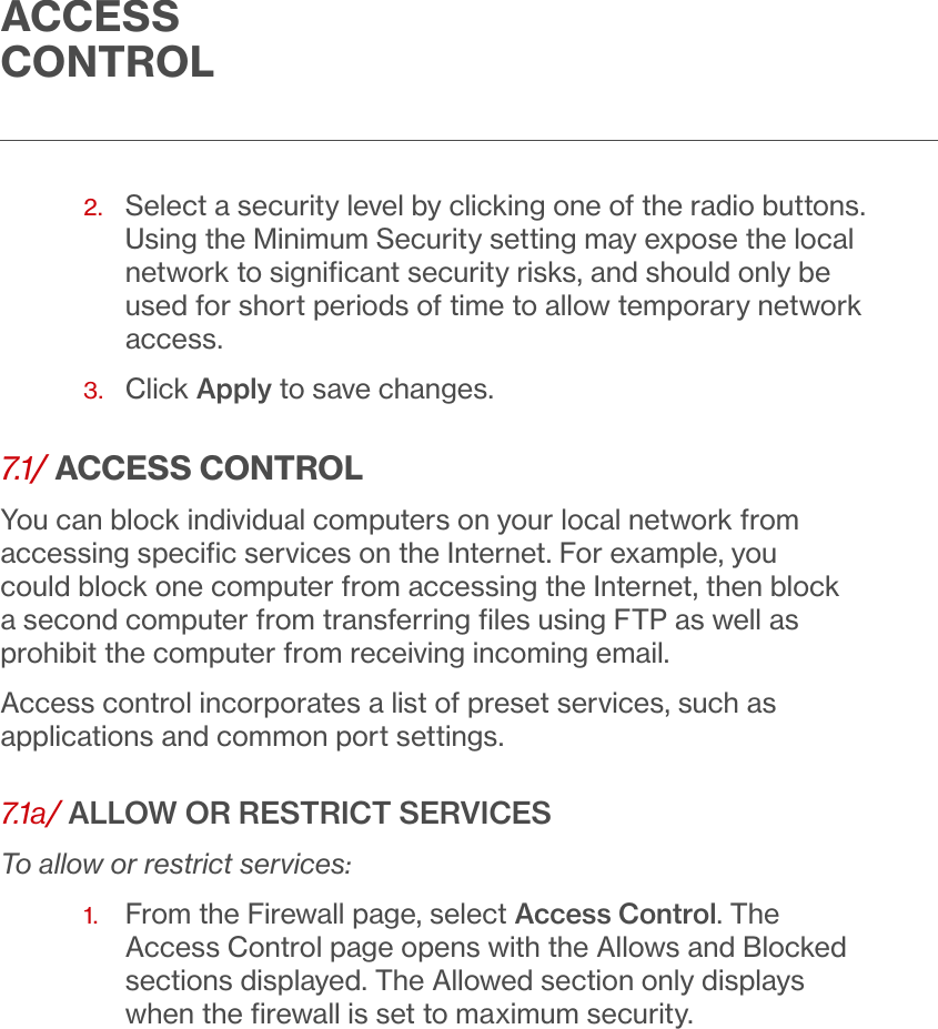 ACCESS CONTROL2.   Select a security level by clicking one of the radio buttons. Using the Minimum Security setting may expose the local network to signiﬁcant security risks, and should only be used for short periods of time to allow temporary network access.3.  Click Apply to save changes. 7.1/ ACCESS CONTROLYou can block individual computers on your local network from accessing speciﬁc services on the Internet. For example, you could block one computer from accessing the Internet, then block a second computer from transferring ﬁles using FTP as well as prohibit the computer from receiving incoming email.Access control incorporates a list of preset services, such as applications and common port settings.7.1a/ ALLOW OR RESTRICT SERVICESTo allow or restrict services:1.   From the Firewall page, select Access Control. The Access Control page opens with the Allows and Blocked sections displayed. The Allowed section only displays when the ﬁrewall is set to maximum security.