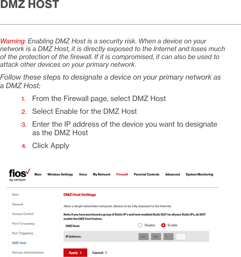 DMZ HOSTWarning: Enabling DMZ Host is a security risk. When a device on your network is a DMZ Host, it is directly exposed to the Internet and loses much of the protection of the ﬁrewall. If it is compromised, it can also be used to attack other devices on your primary network.Follow these steps to designate a device on your primary network as a DMZ Host:1.  From the Firewall page, select DMZ Host2.  Select Enable for the DMZ Host 3.   Enter the IP address of the device you want to designate as the DMZ Host4.  Click Apply