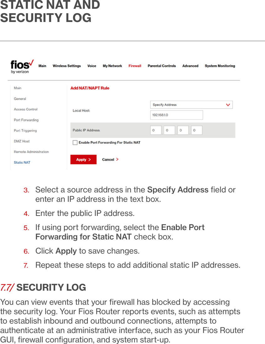 STATIC NAT AND SECURITY LOG3.   Select a source address in the Specify Address ﬁeld or enter an IP address in the text box.4.  Enter the public IP address.5.   If using port forwarding, select the Enable Port Forwarding for Static NAT check box.6.  Click Apply to save changes.7.  Repeat these steps to add additional static IP addresses.7.7/ SECURITY LOGYou can view events that your ﬁrewall has blocked by accessing the security log. Your Fios Router reports events, such as attempts to establish inbound and outbound connections, attempts to authenticate at an administrative interface, such as your Fios Router GUI, ﬁrewall conﬁguration, and system start-up.