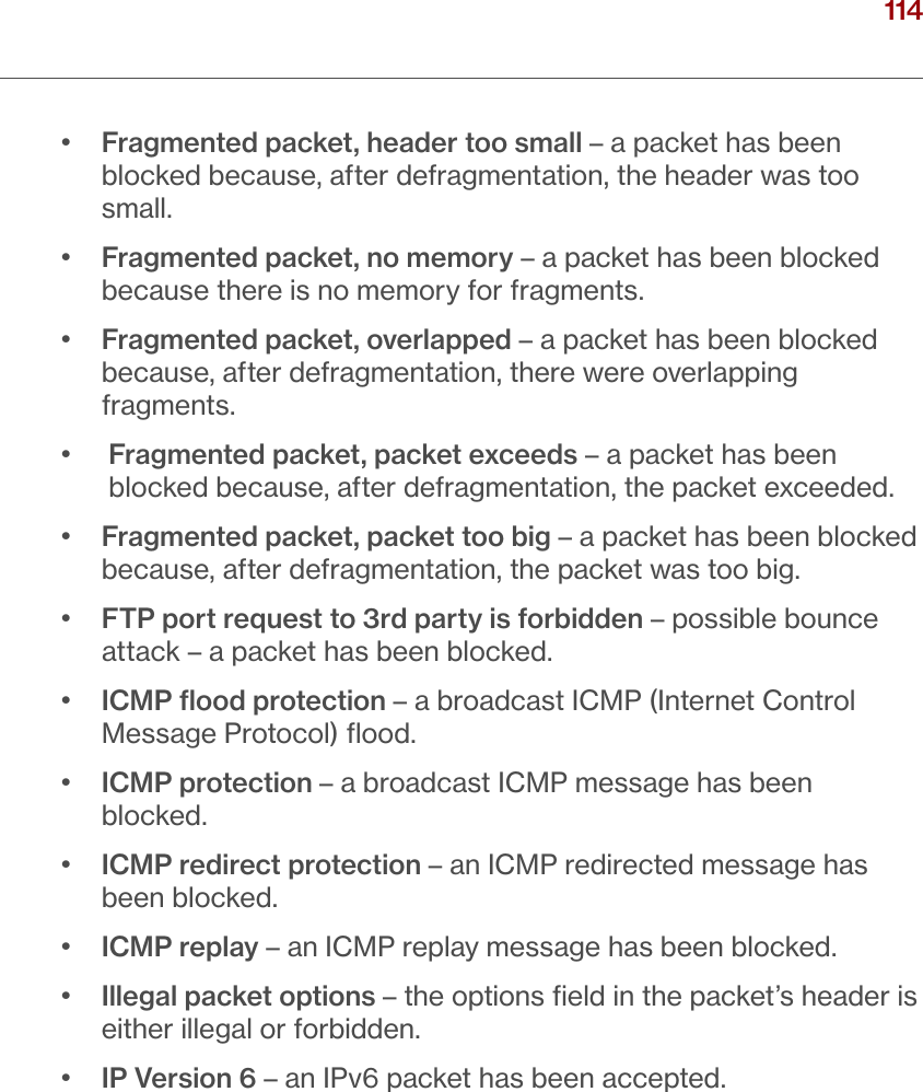 114verizon.com/ﬁos      |      ©2016 Verizon. All Rights Reserved./ CONFIGURINGSECURITY SETTINGS•   Fragmented packet, header too small – a packet has been blocked because, after defragmentation, the header was too small. •   Fragmented packet, no memory – a packet has been blocked because there is no memory for fragments. •   Fragmented packet, overlapped – a packet has been blocked because, after defragmentation, there were overlapping fragments. •    Fragmented packet, packet exceeds – a packet has been blocked because, after defragmentation, the packet exceeded. •   Fragmented packet, packet too big – a packet has been blocked because, after defragmentation, the packet was too big. •   FTP port request to 3rd party is forbidden – possible bounce attack – a packet has been blocked.•   ICMP ﬂood protection – a broadcast ICMP (Internet Control Message Protocol) ﬂood.•   ICMP protection – a broadcast ICMP message has been blocked.•   ICMP redirect protection – an ICMP redirected message has been blocked.•  ICMP replay – an ICMP replay message has been blocked.•   Illegal packet options – the options ﬁeld in the packet’s header is either illegal or forbidden.•  IP Version 6 – an IPv6 packet has been accepted.