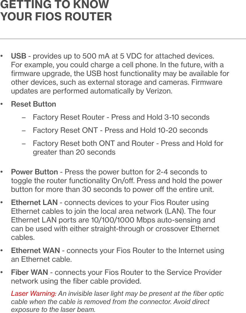 GETTING TO KNOW YOUR FIOS ROUTER•   USB - provides up to 500 mA at 5 VDC for attached devices. For example, you could charge a cell phone. In the future, with a ﬁrmware upgrade, the USB host functionality may be available for other devices, such as external storage and cameras. Firmware updates are performed automatically by Verizon.•   Reset Button – Factory Reset Router - Press and Hold 3-10 seconds – Factory Reset ONT - Press and Hold 10-20 seconds – Factory Reset both ONT and Router - Press and Hold for greater than 20 seconds•   Power Button - Press the power button for 2-4 seconds to toggle the router functionality On/o. Press and hold the power button for more than 30 seconds to power o the entire unit.•   Ethernet LAN - connects devices to your Fios Router using Ethernet cables to join the local area network (LAN). The four Ethernet LAN ports are 10/100/1000 Mbps auto-sensing and can be used with either straight-through or crossover Ethernet cables.•   Ethernet WAN - connects your Fios Router to the Internet using an Ethernet cable.•   Fiber WAN - connects your Fios Router to the Service Provider network using the ﬁber cable provided.Laser Warning: An invisible laser light may be present at the ﬁber optic cable when the cable is removed from the connector. Avoid direct exposure to the laser beam.