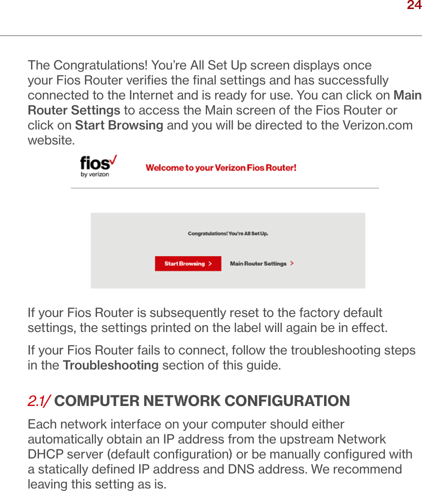24verizon.com/ﬁos      |      ©2016 Verizon. All Rights Reserved./ CONNECTINGYOUR FIOS ROUTERThe Congratulations! You’re All Set Up screen displays once your Fios Router veriﬁes the ﬁnal settings and has successfully connected to the Internet and is ready for use. You can click on Main Router Settings to access the Main screen of the Fios Router or click on Start Browsing and you will be directed to the Verizon.com website.If your Fios Router is subsequently reset to the factory default settings, the settings printed on the label will again be in eect. If your Fios Router fails to connect, follow the troubleshooting steps in the Troubleshooting section of this guide.2.1/ COMPUTER NETWORK CONFIGURATIONEach network interface on your computer should either automatically obtain an IP address from the upstream Network DHCP server (default conﬁguration) or be manually conﬁgured with a statically deﬁned IP address and DNS address. We recommend leaving this setting as is. 