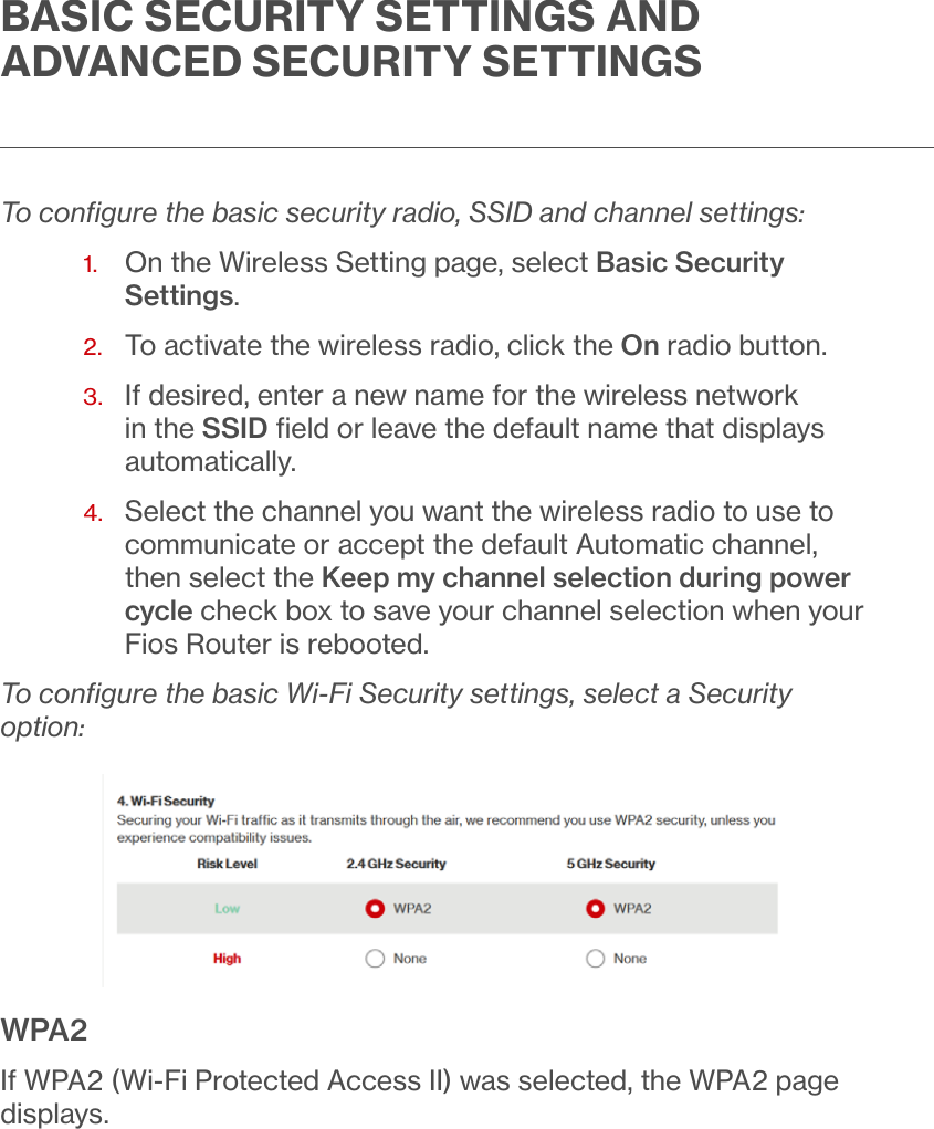 BASIC SECURITY SETTINGS AND ADVANCED SECURITY SETTINGSTo conﬁgure the basic security radio, SSID and channel settings:1.   On the Wireless Setting page, select Basic Security Settings. 2.  To activate the wireless radio, click the On radio button.3.   If desired, enter a new name for the wireless network in the SSID ﬁeld or leave the default name that displays automatically.4.   Select the channel you want the wireless radio to use to communicate or accept the default Automatic channel, then select the Keep my channel selection during power cycle check box to save your channel selection when your Fios Router is rebooted. To conﬁgure the basic Wi-Fi Security settings, select a Security option:WPA2If WPA2 (Wi-Fi Protected Access II) was selected, the WPA2 page displays.