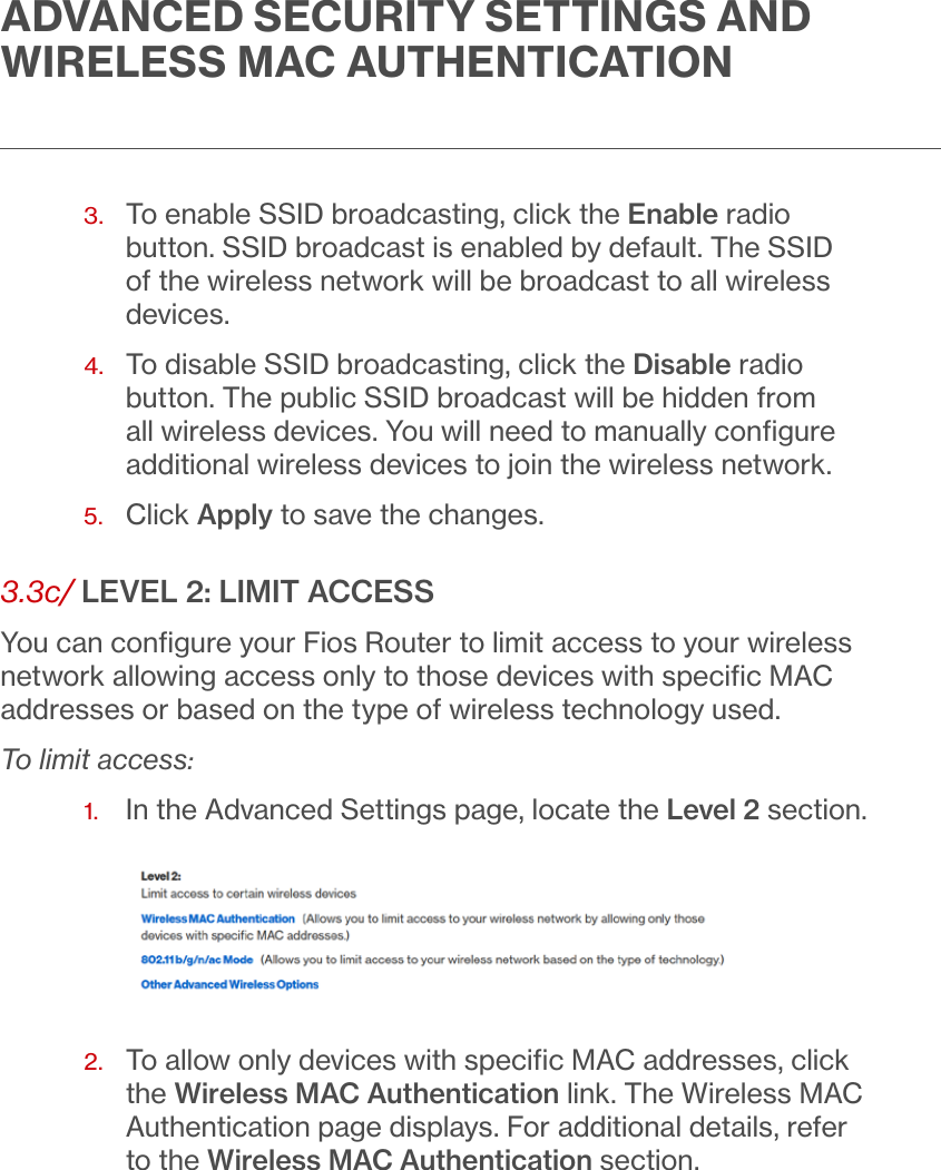 ADVANCED SECURITY SETTINGS AND WIRELESS MAC AUTHENTICATION3.   To enable SSID broadcasting, click the Enable radio button. SSID broadcast is enabled by default. The SSID of the wireless network will be broadcast to all wireless devices.4.   To disable SSID broadcasting, click the Disable radio button. The public SSID broadcast will be hidden from all wireless devices. You will need to manually conﬁgure additional wireless devices to join the wireless network.5.  Click Apply to save the changes.3.3c/ LEVEL 2: LIMIT ACCESSYou can conﬁgure your Fios Router to limit access to your wireless network allowing access only to those devices with speciﬁc MAC addresses or based on the type of wireless technology used. To limit access:1.  In the Advanced Settings page, locate the Level 2 section.2.   To allow only devices with speciﬁc MAC addresses, click the Wireless MAC Authentication link. The Wireless MAC Authentication page displays. For additional details, refer to the Wireless MAC Authentication section.