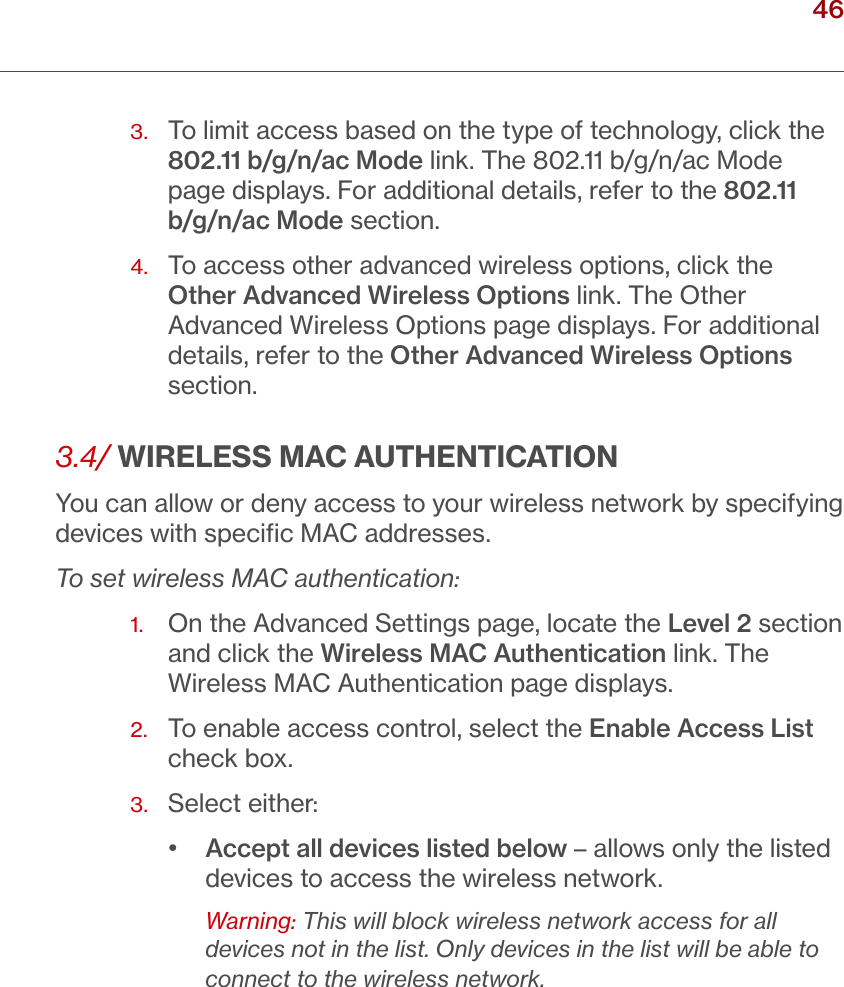 46verizon.com/ﬁos      |      ©2016 Verizon. All Rights Reserved./ WIRELESSSETTINGS3.   To limit access based on the type of technology, click the 802.11 b/g/n/ac Mode link. The 802.11 b/g/n/ac Mode page displays. For additional details, refer to the 802.11 b/g/n/ac Mode section. 4.   To access other advanced wireless options, click the Other Advanced Wireless Options link. The Other Advanced Wireless Options page displays. For additional details, refer to the Other Advanced Wireless Options section.3.4/ WIRELESS MAC AUTHENTICATIONYou can allow or deny access to your wireless network by specifying devices with speciﬁc MAC addresses.To set wireless MAC authentication:1.   On the Advanced Settings page, locate the Level 2 section and click the Wireless MAC Authentication link. The Wireless MAC Authentication page displays. 2.   To enable access control, select the Enable Access List check box.3.  Select either:•  Accept all devices listed below – allows only the listed devices to access the wireless network. Warning: This will block wireless network access for all devices not in the list. Only devices in the list will be able to connect to the wireless network.