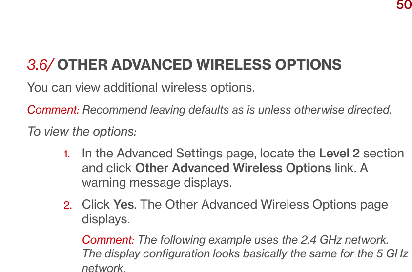 50verizon.com/ﬁos      |      ©2016 Verizon. All Rights Reserved./ WIRELESSSETTINGS3.6/ OTHER ADVANCED WIRELESS OPTIONSYou can view additional wireless options. Comment: Recommend leaving defaults as is unless otherwise directed.To view the options:1.   In the Advanced Settings page, locate the Level 2 section and click Other Advanced Wireless Options link. A warning message displays.2.   Click Yes. The Other Advanced Wireless Options page displays. Comment: The following example uses the 2.4 GHz network. The display conﬁguration looks basically the same for the 5 GHz network.