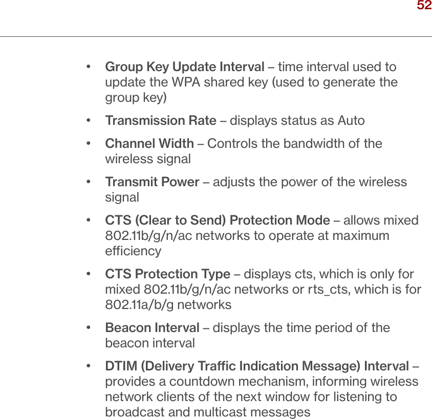 52verizon.com/ﬁos      |      ©2016 Verizon. All Rights Reserved.•  Group Key Update Interval – time interval used to update the WPA shared key (used to generate the group key)•  Transmission Rate – displays status as Auto•  Channel Width – Controls the bandwidth of the wireless signal•  Transmit Power – adjusts the power of the wireless signal•  CTS (Clear to Send) Protection Mode – allows mixed 802.11b/g/n/ac networks to operate at maximum eciency•  CTS Protection Type – displays cts, which is only for mixed 802.11b/g/n/ac networks or rts_cts, which is for 802.11a/b/g networks•  Beacon Interval – displays the time period of the beacon interval•  DTIM (Delivery Trac Indication Message) Interval – provides a countdown mechanism, informing wireless network clients of the next window for listening to broadcast and multicast messages/ WIRELESSSETTINGS