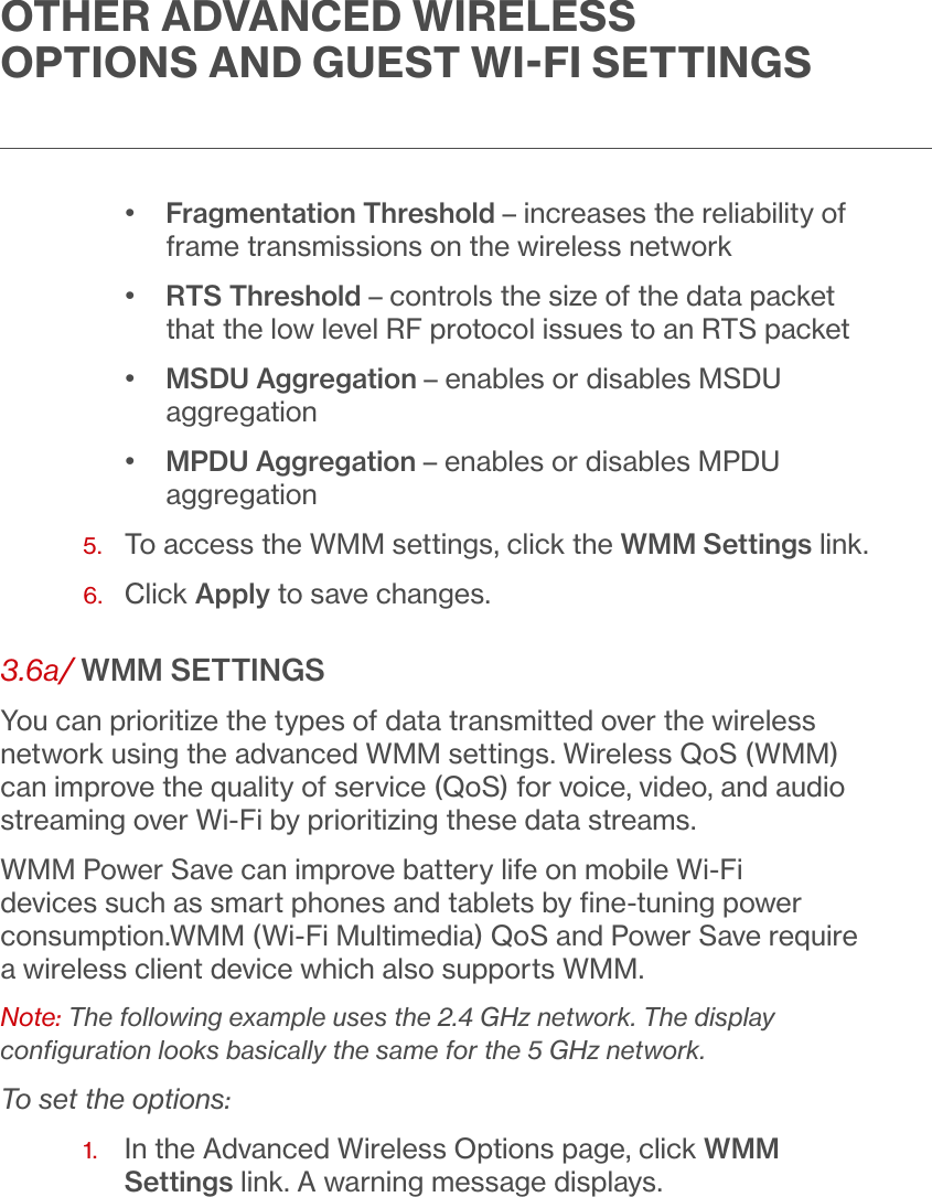 OTHER ADVANCED WIRELESS OPTIONS AND GUEST WIFI SETTINGS•  Fragmentation Threshold – increases the reliability of frame transmissions on the wireless network•  RTS Threshold – controls the size of the data packet that the low level RF protocol issues to an RTS packet•  MSDU Aggregation – enables or disables MSDU aggregation•  MPDU Aggregation – enables or disables MPDU aggregation5.  To access the WMM settings, click the WMM Settings link.6.  Click Apply to save changes. 3.6a/ WMM SETTINGSYou can prioritize the types of data transmitted over the wireless network using the advanced WMM settings. Wireless QoS (WMM) can improve the quality of service (QoS) for voice, video, and audio streaming over Wi-Fi by prioritizing these data streams.WMM Power Save can improve battery life on mobile Wi-Fi devices such as smart phones and tablets by ﬁne-tuning power consumption.WMM (Wi-Fi Multimedia) QoS and Power Save require a wireless client device which also supports WMM.Note: The following example uses the 2.4 GHz network. The display conﬁguration looks basically the same for the 5 GHz network.To set the options:1.   In the Advanced Wireless Options page, click WMM Settings link. A warning message displays.