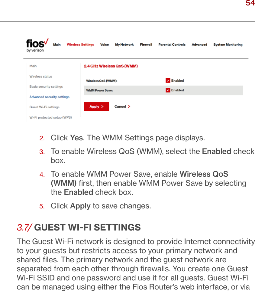 54verizon.com/ﬁos      |      ©2016 Verizon. All Rights Reserved.2.  Click Yes. The WMM Settings page displays.3.   To enable Wireless QoS (WMM), select the Enabled check box.4.   To enable WMM Power Save, enable Wireless QoS (WMM) ﬁrst, then enable WMM Power Save by selecting the Enabled check box.  5.  Click Apply to save changes.3.7/ GUEST WIFI SETTINGSTheGuest Wi-Fi network is designed to provide Internet connectivity to your guests but restricts access to your primary network and shared ﬁles. The primary network and the guest network are separated from each other through ﬁrewalls. You create one Guest Wi-Fi SSID and one password and use it for all guests. Guest Wi-Fi can be managed using either the Fios Router’s web interface, or via / WIRELESSSETTINGS