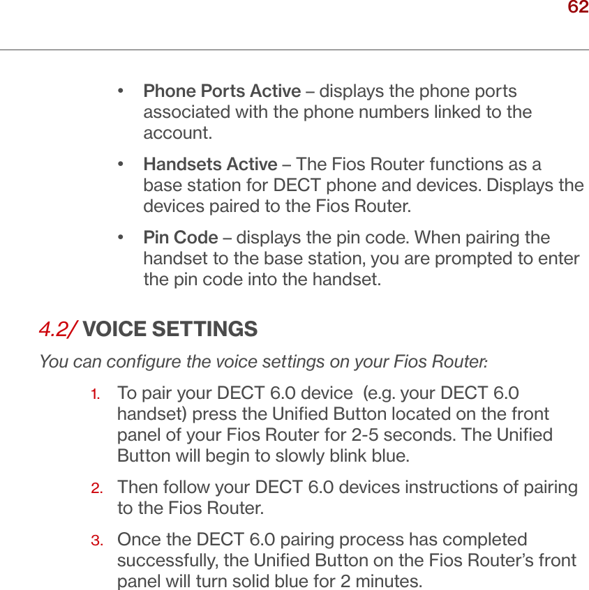 62verizon.com/ﬁos      |      ©2016 Verizon. All Rights Reserved.•  Phone Ports Active – displays the phone ports associated with the phone numbers linked to the account.•  Handsets Active – The Fios Router functions as a base station for DECT phone and devices. Displays the devices paired to the Fios Router.•  Pin Code – displays the pin code. When pairing the handset to the base station, you are prompted to enter the pin code into the handset.4.2/ VOICE SETTINGSYou can conﬁgure the voice settings on your Fios Router:1.  To pair your DECT 6.0 device  (e.g. your DECT 6.0 handset) press the Uniﬁed Button located on the front panel of your Fios Router for 2-5 seconds. The Uniﬁed Button will begin to slowly blink blue.2.   Then follow your DECT 6.0 devices instructions of pairing to the Fios Router. 3.   Once the DECT 6.0 pairing process has completed successfully, the Uniﬁed Button on the Fios Router’s front panel will turn solid blue for 2 minutes. / VOICE