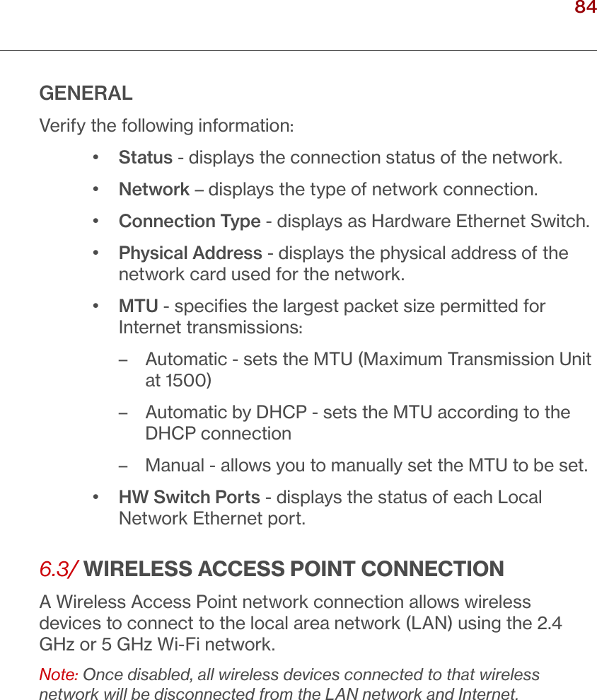 84verizon.com/ﬁos      |      ©2016 Verizon. All Rights Reserved./ USING NETWORK CONNECTIONSGENERALVerify the following information:•  Status - displays the connection status of the network.•  Network – displays the type of network connection.   •  Connection Type - displays as Hardware Ethernet Switch.•  Physical Address - displays the physical address of the network card used for the network.•  MTU - speciﬁes the largest packet size permitted for Internet transmissions: – Automatic - sets the MTU (Maximum Transmission Unit at 1500) – Automatic by DHCP - sets the MTU according to the DHCP connection – Manual - allows you to manually set the MTU to be set.•  HW Switch Ports - displays the status of each Local Network Ethernet port.6.3/ WIRELESS ACCESS POINT CONNECTIONA Wireless Access Point network connection allows wireless devices to connect to the local area network (LAN) using the 2.4 GHz or 5 GHz Wi-Fi network.Note: Once disabled, all wireless devices connected to that wireless network will be disconnected from the LAN network and Internet.