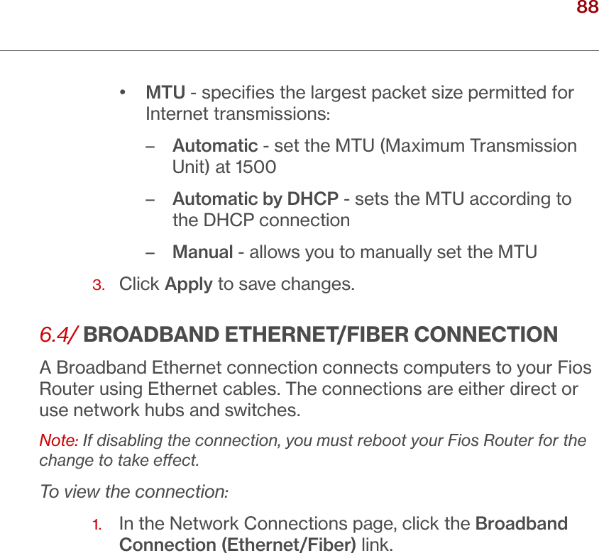 88verizon.com/ﬁos      |      ©2016 Verizon. All Rights Reserved./ USING NETWORK CONNECTIONS•  MTU - speciﬁes the largest packet size permitted for Internet transmissions:–   Automatic - set the MTU (Maximum Transmission Unit) at 1500–  Automatic by DHCP - sets the MTU according to the DHCP connection–  Manual - allows you to manually set the MTU3.  Click Apply to save changes.6.4/ BROADBAND ETHERNET/FIBER CONNECTIONA Broadband Ethernet connection connects computers to your Fios Router using Ethernet cables. The connections are either direct or use network hubs and switches. Note: If disabling the connection, you must reboot your Fios Router for the change to take eect.To view the connection:1.   In the Network Connections page, click the Broadband Connection (Ethernet/Fiber) link.