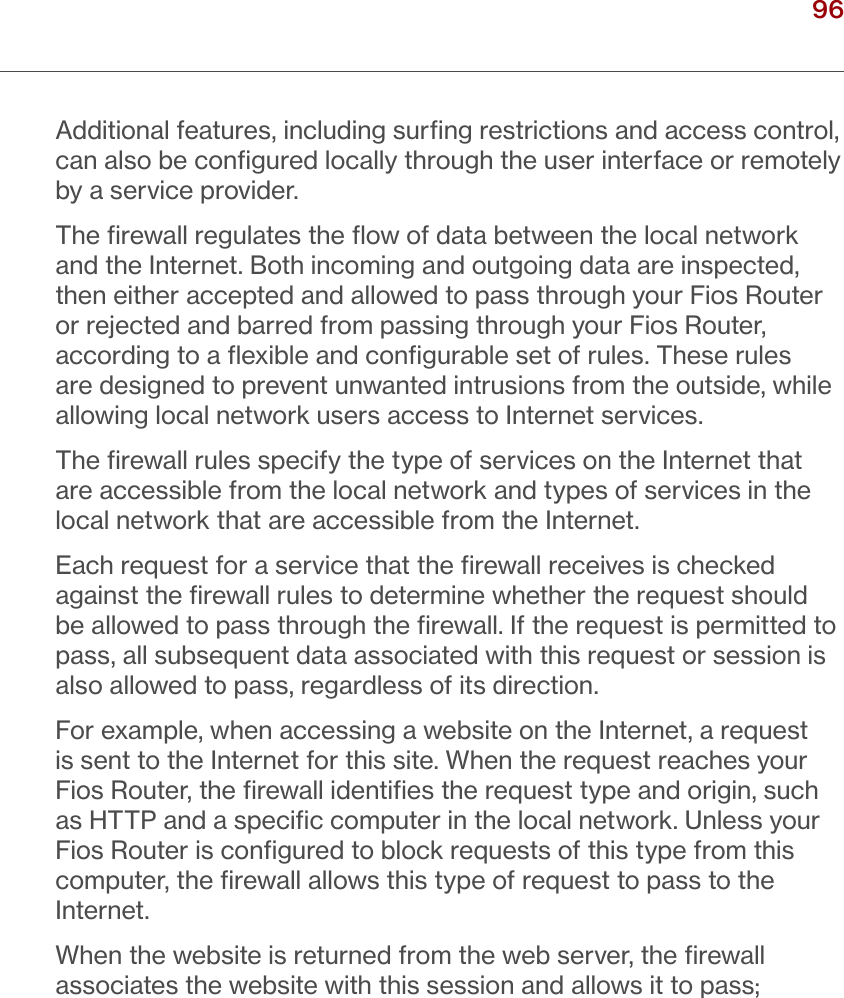 96verizon.com/ﬁos      |      ©2016 Verizon. All Rights Reserved./ CONFIGURINGSECURITY SETTINGSAdditional features, including surﬁng restrictions and access control, can also be conﬁgured locally through the user interface or remotely by a service provider.The ﬁrewall regulates the ﬂow of data between the local network and the Internet. Both incoming and outgoing data are inspected, then either accepted and allowed to pass through your Fios Router or rejected and barred from passing through your Fios Router, according to a ﬂexible and conﬁgurable set of rules. These rules are designed to prevent unwanted intrusions from the outside, while allowing local network users access to Internet services.The ﬁrewall rules specify the type of services on the Internet that are accessible from the local network and types of services in the local network that are accessible from the Internet.Each request for a service that the ﬁrewall receives is checked against the ﬁrewall rules to determine whether the request should be allowed to pass through the ﬁrewall. If the request is permitted to pass, all subsequent data associated with this request or session is also allowed to pass, regardless of its direction.For example, when accessing a website on the Internet, a request is sent to the Internet for this site. When the request reaches your Fios Router, the ﬁrewall identiﬁes the request type and origin, such as HTTP and a speciﬁc computer in the local network. Unless your Fios Router is conﬁgured to block requests of this type from this computer, the ﬁrewall allows this type of request to pass to the Internet.When the website is returned from the web server, the ﬁrewall associates the website with this session and allows it to pass; 