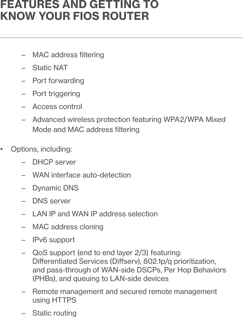 FEATURES AND GETTING TO KNOW YOUR FIOS ROUTER – MAC address ﬁltering – Static NAT – Port forwarding – Port triggering – Access control  – Advanced wireless protection featuring WPA2/WPA Mixed Mode and MAC address ﬁltering•  Options, including: –DHCP server – WAN interface auto-detection –Dynamic DNS –DNS server – LAN IP and WAN IP address selection – MAC address cloning – IPv6 support – QoS support (end to end layer 2/3) featuring: Dierentiated Services (Diserv), 802.1p/q prioritization, and pass-through of WAN-side DSCPs, Per Hop Behaviors (PHBs), and queuing to LAN-side devices – Remote management and secured remote management using HTTPS – Static routing