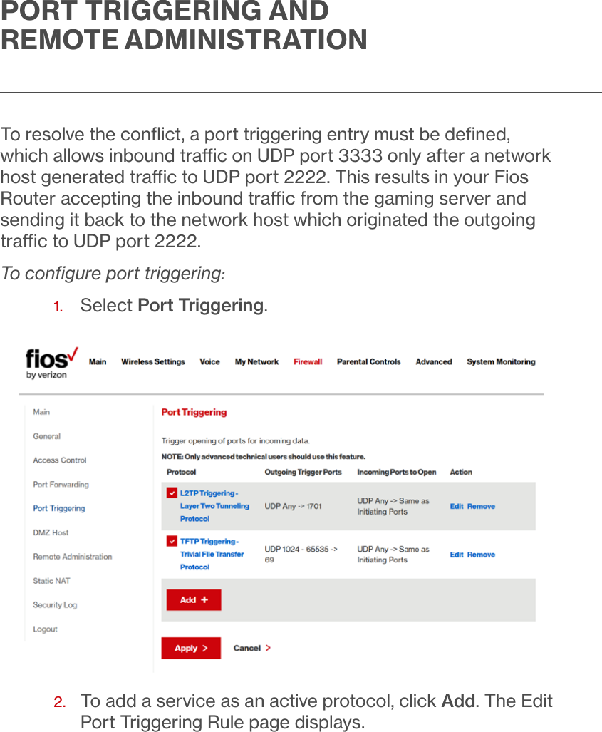 PORT TRIGGERING AND REMOTE ADMINISTRATIONTo resolve the conﬂict, a port triggering entry must be deﬁned, which allows inbound trac on UDP port 3333 only after a network host generated trac to UDP port 2222. This results in your Fios Router accepting the inbound trac from the gaming server and sending it back to the network host which originated the outgoing trac to UDP port 2222.To conﬁgure port triggering:1.  Select Port Triggering. 2.   To add a service as an active protocol, click Add. The Edit Port Triggering Rule page displays. 