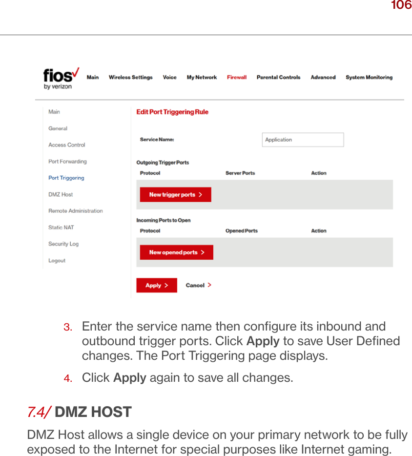 106verizon.com/ﬁos      |      ©2016 Verizon. All Rights Reserved./ CONFIGURINGSECURITY SETTINGS3.   Enter the service name then conﬁgure its inbound and outbound trigger ports. Click Apply to save User Deﬁned changes. The Port Triggering page displays.4.  Click Apply again to save all changes. 7.4/ DMZ HOSTDMZ Host allows a single device on your primary network to be fully exposed to the Internet for special purposes like Internet gaming. 