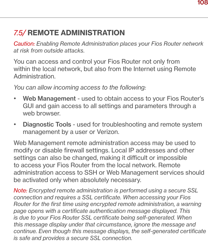 108verizon.com/ﬁos      |      ©2016 Verizon. All Rights Reserved./ CONFIGURINGSECURITY SETTINGS7.5/ REMOTE ADMINISTRATIONCaution: Enabling Remote Administration places your Fios Router network at risk from outside attacks.You can access and control your Fios Router not only from within the local network, but also from the Internet using Remote Administration.You can allow incoming access to the following:•   Web Management - used to obtain access to your Fios Router’s GUI and gain access to all settings and parameters through a web browser.•   Diagnostic Tools - used for troubleshooting and remote system management by a user or Verizon.Web Management remote administration access may be used to modify or disable ﬁrewall settings. Local IP addresses and other settings can also be changed, making it dicult or impossible to access your Fios Router from the local network. Remote administration access to SSH or Web Management services should be activated only when absolutely necessary.Note: Encrypted remote administration is performed using a secure SSL connection and requires a SSL certiﬁcate. When accessing your Fios Router for the ﬁrst time using encrypted remote administration, a warning page opens with a certiﬁcate authentication message displayed. This is due to your Fios Router SSL certiﬁcate being self-generated. When this message display under that circumstance, ignore the message and continue. Even though this message displays, the self-generated certiﬁcate is safe and provides a secure SSL connection.
