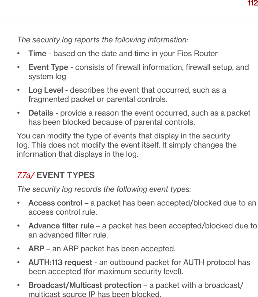 112verizon.com/ﬁos      |      ©2016 Verizon. All Rights Reserved./ CONFIGURINGSECURITY SETTINGSThe security log reports the following information:•   Time - based on the date and time in your Fios Router•   Event Type - consists of ﬁrewall information, ﬁrewall setup, and system log•   Log Level - describes the event that occurred, such as a fragmented packet or parental controls.•   Details - provide a reason the event occurred, such as a packet has been blocked because of parental controls.You can modify the type of events that display in the security log. This does not modify the event itself. It simply changes the information that displays in the log.7.7a/ EVENT TYPESThe security log records the following event types:•   Access control – a packet has been accepted/blocked due to an access control rule.•   Advance ﬁlter rule – a packet has been accepted/blocked due to an advanced ﬁlter rule. •  ARP – an ARP packet has been accepted.•   AUTH:113 request - an outbound packet for AUTH protocol has been accepted (for maximum security level).•   Broadcast/Multicast protection – a packet with a broadcast/multicast source IP has been blocked.