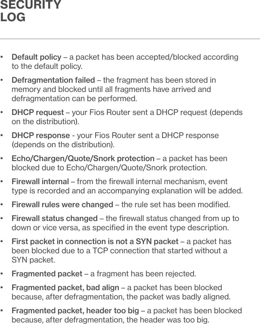 SECURITY LOG•   Default policy – a packet has been accepted/blocked according to the default policy.•   Defragmentation failed – the fragment has been stored in memory and blocked until all fragments have arrived and defragmentation can be performed.•   DHCP request – your Fios Router sent a DHCP request (depends on the distribution).•   DHCP response - your Fios Router sent a DHCP response (depends on the distribution).•   Echo/Chargen/Quote/Snork protection – a packet has been blocked due to Echo/Chargen/Quote/Snork protection.•   Firewall internal – from the ﬁrewall internal mechanism, event type is recorded and an accompanying explanation will be added.•  Firewall rules were changed – the rule set has been modiﬁed.•   Firewall status changed – the ﬁrewall status changed from up to down or vice versa, as speciﬁed in the event type description.•   First packet in connection is not a SYN packet – a packet has been blocked due to a TCP connection that started without a SYN packet.•  Fragmented packet – a fragment has been rejected.•   Fragmented packet, bad align – a packet has been blocked because, after defragmentation, the packet was badly aligned.•   Fragmented packet, header too big – a packet has been blocked because, after defragmentation, the header was too big. 