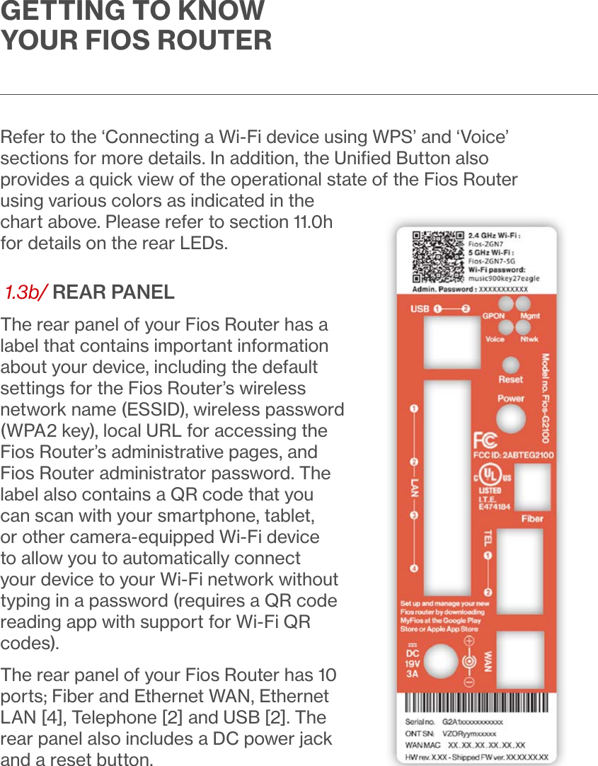 GETTING TO KNOW YOUR FIOS ROUTERRefer to the ‘Connecting a Wi-Fi device using WPS’ and ‘Voice’ sections for more details. In addition, the Uniﬁed Button also provides a quick view of the operational state of the Fios Router using various colors as indicated in the chart above. Please refer to section 11.0h for details on the rear LEDs. 1.3b/ REAR PANELThe rear panel of your Fios Router has a label that contains important information about your device, including the default settings for the Fios Router’s wireless network name (ESSID), wireless password (WPA2 key), local URL for accessing the Fios Router’s administrative pages, and Fios Router administrator password. The label also contains a QR code that you can scan with your smartphone, tablet, or other camera-equipped Wi-Fi device to allow you to automatically connect your device to your Wi-Fi network without typing in a password (requires a QR code reading app with support for Wi-Fi QR codes). The rear panel of your Fios Router has 10 ports; Fiber and Ethernet WAN, Ethernet LAN [4], Telephone [2] and USB [2]. The rear panel also includes a DC power jack and a reset button.