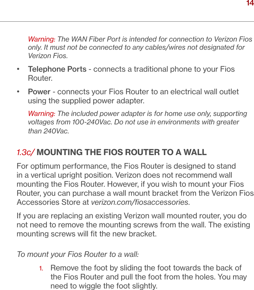 14verizon.com/ﬁos      |      ©2016 Verizon. All Rights Reserved./ INTRODUCTIONWarning: The WAN Fiber Port is intended for connection to Verizon Fios only. It must not be connected to any cables/wires not designated for Verizon Fios.•   Telephone Ports - connects a traditional phone to your Fios Router. •   Power - connects your Fios Router to an electrical wall outlet using the supplied power adapter. Warning: The included power adapter is for home use only, supporting voltages from 100-240Vac. Do not use in environments with greater than 240Vac.1.3c/ MOUNTING THE FIOS ROUTER TO A WALLFor optimum performance, the Fios Router is designed to stand in a vertical upright position. Verizon does not recommend wall mounting the Fios Router. However, if you wish to mount your Fios Router, you can purchase a wall mount bracket from the Verizon Fios Accessories Store at verizon.com/ﬁosaccessories.  If you are replacing an existing Verizon wall mounted router, you do not need to remove the mounting screws from the wall. The existing mounting screws will ﬁt the new bracket. To mount your Fios Router to a wall:1.   Remove the foot by sliding the foot towards the back of the Fios Router and pull the foot from the holes. You may need to wiggle the foot slightly.  