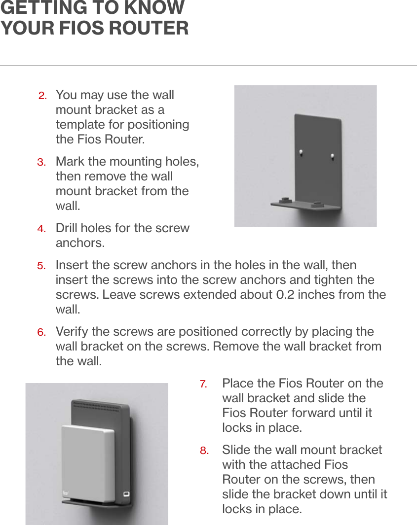               2.   You may use the wall mount bracket as a template for positioning the Fios Router.3.   Mark the mounting holes, then remove the wall mount bracket from the wall.4.   Drill holes for the screw anchors.5.   Insert the screw anchors in the holes in the wall, then insert the screws into the screw anchors and tighten the screws. Leave screws extended about 0.2 inches from the wall.  6.   Verify the screws are positioned correctly by placing the wall bracket on the screws. Remove the wall bracket from the wall.7.   Place the Fios Router on the wall bracket and slide the Fios Router forward until it locks in place.8.     Slide the wall mount bracket with the attached Fios Router on the screws, then slide the bracket down until it locks in place.GETTING TO KNOW YOUR FIOS ROUTER