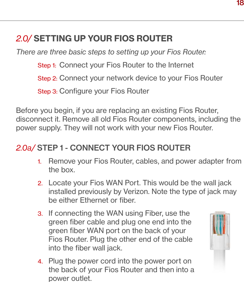 18verizon.com/ﬁos      |      ©2016 Verizon. All Rights Reserved./ CONNECTINGYOUR FIOS ROUTER2.0/ SETTING UP YOUR FIOS ROUTERThere are three basic steps to setting up your Fios Router:  Step 1:   Connect your Fios Router to the InternetStep 2: Connect your network device to your Fios RouterStep 3: Conﬁgure your Fios RouterBefore you begin, if you are replacing an existing Fios Router, disconnect it. Remove all old Fios Router components, including the power supply. They will not work with your new Fios Router.2.0a/ STEP 1 - CONNECT YOUR FIOS ROUTER1.   Remove your Fios Router, cables, and power adapter from the box.2.   Locate your Fios WAN Port. This would be the wall jack installed previously by Verizon. Note the type of jack may be either Ethernet or ﬁber.3.  If connecting the WAN using Fiber, use the green ﬁber cable and plug one end into the green ﬁber WAN port on the back of your Fios Router. Plug the other end of the cable into the ﬁber wall jack. 4.   Plug the power cord into the power port on the back of your Fios Router and then into a power outlet. 