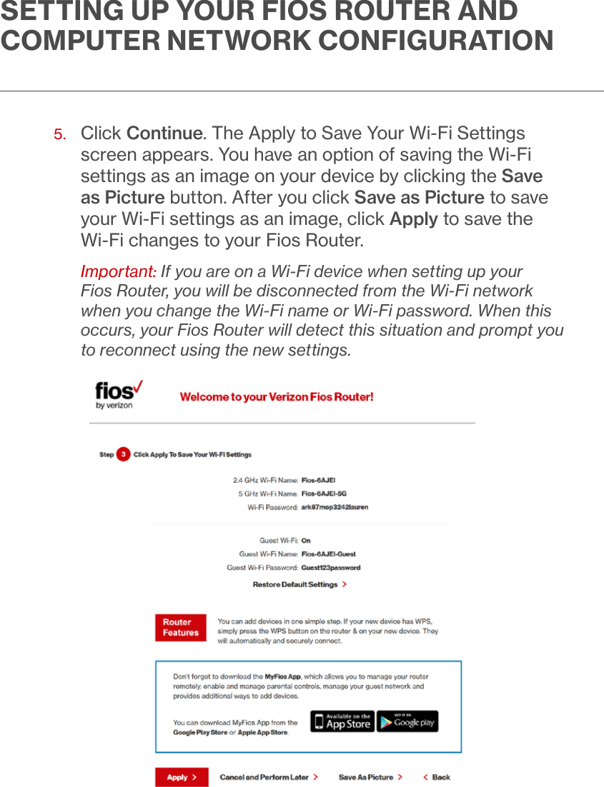 SETTING UP YOUR FIOS ROUTER AND COMPUTER NETWORK CONFIGURATION5.   Click Continue. The Apply to Save Your Wi-Fi Settings screen appears. You have an option of saving the Wi-Fi settings as an image on your device by clicking the Save as Picture button. After you click Save as Picture to save your Wi-Fi settings as an image, click Apply to save the Wi-Fi changes to your Fios Router.Important: If you are on a Wi-Fi device when setting up your Fios Router, you will be disconnected from the Wi-Fi network when you change the Wi-Fi name or Wi-Fi password. When this occurs, your Fios Router will detect this situation and prompt you to reconnect using the new settings.