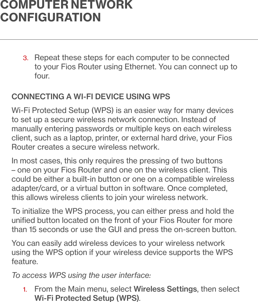 COMPUTER NETWORK CONFIGURATION3.   Repeat these steps for each computer to be connected to your Fios Router using Ethernet. You can connect up to four.CONNECTING A WI-FI DEVICE USING WPSWi-Fi Protected Setup (WPS) is an easier way for many devices to set up a secure wireless network connection. Instead of manually entering passwords or multiple keys on each wireless client, such as a laptop, printer, or external hard drive, your Fios Router creates a secure wireless network. In most cases, this only requires the pressing of two buttons – one on your Fios Router and one on the wireless client. This could be either a built-in button or one on a compatible wireless adapter/card, or a virtual button in software. Once completed, this allows wireless clients to join your wireless network.To initialize the WPS process, you can either press and hold the uniﬁed button located on the front of your Fios Router for more than 15 seconds or use the GUI and press the on-screen button. You can easily add wireless devices to your wireless network using the WPS option if your wireless device supports the WPS feature.To access WPS using the user interface:1.   From the Main menu, select Wireless Settings, then select Wi-Fi Protected Setup (WPS).